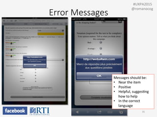 35	
  
Messages	
  should	
  be:	
  
•  Near	
  the	
  item	
  
•  PosiPve	
  
•  Helpful,	
  suggesPng	
  
how	
  to	
  help	
  
•  In	
  the	
  correct	
  
language	
  
	
  	
  #UXPA2015	
  
@romanocog	
  
Error  Messages
 