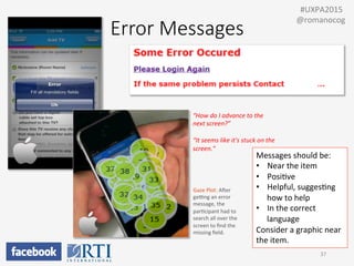“How	
  do	
  I	
  advance	
  to	
  the	
  
next	
  screen?”	
  
	
  
“It	
  seems	
  like	
  it's	
  stuck	
  on	
  the	
  
screen.”	
  
Gaze	
  Plot:	
  Awer	
  
gezng	
  an	
  error	
  
message,	
  the	
  
parPcipant	
  had	
  to	
  
search	
  all	
  over	
  the	
  
screen	
  to	
  ﬁnd	
  the	
  
missing	
  ﬁeld.	
  
37	
  
	
  	
  #UXPA2015	
  
@romanocog	
  
Error  Messages
Messages	
  should	
  be:	
  
•  Near	
  the	
  item	
  
•  PosiPve	
  
•  Helpful,	
  suggesPng	
  
how	
  to	
  help	
  
•  In	
  the	
  correct	
  
language	
  
Consider	
  a	
  graphic	
  near	
  
the	
  item.	
  
 