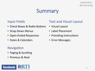 Summary
Input	
  Fields	
  
•  Check	
  Boxes	
  &	
  Radio	
  BuUons	
  
•  Drop-­‐Down	
  Menus	
  
•  Open-­‐Ended	
  Responses	
  
•  Dates	
  &	
  Calendars	
  
	
  
NavigaPon	
  
•  Paging	
  &	
  Scrolling	
  
•  Previous	
  &	
  Next	
  
	
  
Text	
  and	
  Visual	
  Layout	
  
•  Visual	
  Layout	
  
•  Label	
  Placement	
  
•  Providing	
  InstrucPons	
  
•  Error	
  Messages	
  
41	
  
	
  	
  #UXPA2015	
  
@romanocog	
  
 