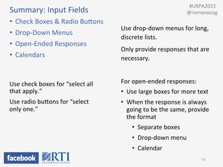 Summary:	
  Input	
  Fields	
  
•  Check	
  Boxes	
  &	
  Radio	
  BuUons	
  
•  Drop-­‐Down	
  Menus	
  
•  Open-­‐Ended	
  Responses	
  
•  Calendars	
  
42	
  
	
  	
  #UXPA2015	
  
@romanocog	
  
Use	
  drop-­‐down	
  menus	
  for	
  long,	
  
discrete	
  lists.	
  	
  
Only	
  provide	
  responses	
  that	
  are	
  
necessary.	
  
Use	
  check	
  boxes	
  for	
  “select	
  all	
  
that	
  apply.”	
  
Use	
  radio	
  buUons	
  for	
  “select	
  
only	
  one.”	
  
For	
  open-­‐ended	
  responses:	
  
•  Use	
  large	
  boxes	
  for	
  more	
  text	
  
•  When	
  the	
  response	
  is	
  always	
  
going	
  to	
  be	
  the	
  same,	
  provide	
  
the	
  format	
  
•  Separate	
  boxes	
  
•  Drop-­‐down	
  menu	
  
•  Calendar	
  
 