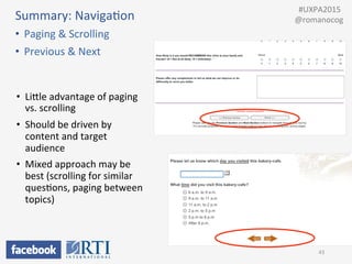 Summary:	
  NavigaPon	
  
•  Paging	
  &	
  Scrolling	
  
•  Previous	
  &	
  Next	
  
43	
  
•  LiUle	
  advantage	
  of	
  paging	
  
vs.	
  scrolling	
  
•  Should	
  be	
  driven	
  by	
  
content	
  and	
  target	
  
audience	
  
•  Mixed	
  approach	
  may	
  be	
  
best	
  (scrolling	
  for	
  similar	
  
quesPons,	
  paging	
  between	
  
topics)	
  
	
  	
  #UXPA2015	
  
@romanocog	
  
 