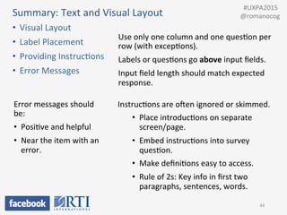 Summary:	
  Text	
  and	
  Visual	
  Layout	
  
•  Visual	
  Layout	
  
•  Label	
  Placement	
  
•  Providing	
  InstrucPons	
  
•  Error	
  Messages	
  
44	
  
InstrucPons	
  are	
  owen	
  ignored	
  or	
  skimmed.	
  
•  Place	
  introducPons	
  on	
  separate	
  
screen/page.	
  
•  Embed	
  instrucPons	
  into	
  survey	
  
quesPon.	
  	
  
•  Make	
  deﬁniPons	
  easy	
  to	
  access.	
  
•  Rule	
  of	
  2s:	
  Key	
  info	
  in	
  ﬁrst	
  two	
  
paragraphs,	
  sentences,	
  words.	
  
Use	
  only	
  one	
  column	
  and	
  one	
  quesPon	
  per	
  
row	
  (with	
  excepPons).	
  
Labels	
  or	
  quesPons	
  go	
  above	
  input	
  ﬁelds.	
  
Input	
  ﬁeld	
  length	
  should	
  match	
  expected	
  
response.	
  
	
  	
  #UXPA2015	
  
@romanocog	
  
Error	
  messages	
  should	
  
be:	
  
•  PosiPve	
  and	
  helpful	
  
•  Near	
  the	
  item	
  with	
  an	
  
error.	
  
 