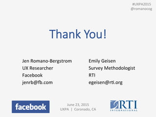 Thank  You!
June	
  23,	
  2015	
  
UXPA	
  	
  |	
  	
  Coronado,	
  CA	
  
	
  
Jen	
  Romano-­‐Bergstrom	
  
UX	
  Researcher	
  
Facebook	
  
jenrb@8.com	
  
Emily	
  Geisen	
  
Survey	
  Methodologist	
  	
  
RTI	
  
egeisen@rP.org	
  
	
  	
  #UXPA2015	
  
@romanocog	
  
 