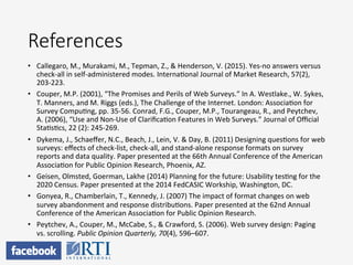 References
•  Callegaro,	
  M.,	
  Murakami,	
  M.,	
  Tepman,	
  Z.,	
  &	
  Henderson,	
  V.	
  (2015).	
  Yes-­‐no	
  answers	
  versus	
  
check-­‐all	
  in	
  self-­‐administered	
  modes.	
  InternaPonal	
  Journal	
  of	
  Market	
  Research,	
  57(2),	
  
203-­‐223.	
  
•  Couper,	
  M.P.	
  (2001),	
  “The	
  Promises	
  and	
  Perils	
  of	
  Web	
  Surveys.”	
  In	
  A.	
  Westlake.,	
  W.	
  Sykes,	
  
T.	
  Manners,	
  and	
  M.	
  Riggs	
  (eds.),	
  The	
  Challenge	
  of	
  the	
  Internet.	
  London:	
  AssociaPon	
  for	
  
Survey	
  CompuPng,	
  pp.	
  35-­‐56.	
  Conrad,	
  F.G.,	
  Couper,	
  M.P.,	
  Tourangeau,	
  R.,	
  and	
  Peytchev,	
  
A.	
  (2006),	
  “Use	
  and	
  Non-­‐Use	
  of	
  ClariﬁcaPon	
  Features	
  in	
  Web	
  Surveys.”	
  Journal	
  of	
  Oﬃcial	
  
StaPsPcs,	
  22	
  (2):	
  245-­‐269.	
  	
  
•  Dykema,	
  J.,	
  Schaeﬀer,	
  N.C.,	
  Beach,	
  J.,	
  Lein,	
  V.	
  &	
  Day,	
  B.	
  (2011)	
  Designing	
  quesPons	
  for	
  web	
  
surveys:	
  eﬀects	
  of	
  check-­‐list,	
  check-­‐all,	
  and	
  stand-­‐alone	
  response	
  formats	
  on	
  survey	
  
reports	
  and	
  data	
  quality.	
  Paper	
  presented	
  at	
  the	
  66th	
  Annual	
  Conference	
  of	
  the	
  American	
  
AssociaPon	
  for	
  Public	
  Opinion	
  Research,	
  Phoenix,	
  AZ.	
  	
  
•  Geisen,	
  Olmsted,	
  Goerman,	
  Lakhe	
  (2014)	
  Planning	
  for	
  the	
  future:	
  Usability	
  tesPng	
  for	
  the	
  
2020	
  Census.	
  Paper	
  presented	
  at	
  the	
  2014	
  FedCASIC	
  Workship,	
  Washington,	
  DC.	
  
•  Gonyea,	
  R.,	
  Chamberlain,	
  T.,	
  Kennedy,	
  J.	
  (2007)	
  The	
  impact	
  of	
  format	
  changes	
  on	
  web	
  
survey	
  abandonment	
  and	
  response	
  distribuPons.	
  Paper	
  presented	
  at	
  the	
  62nd	
  Annual	
  
Conference	
  of	
  the	
  American	
  AssociaPon	
  for	
  Public	
  Opinion	
  Research.	
  	
  
•  Peytchev,	
  A.,	
  Couper,	
  M.,	
  McCabe,	
  S.,	
  &	
  Crawford,	
  S.	
  (2006).	
  Web	
  survey	
  design:	
  Paging	
  
vs.	
  scrolling.	
  Public	
  Opinion	
  Quarterly,	
  70(4),	
  596–607.	
  	
  
 