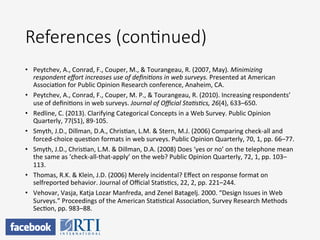 References  (con;nued)
•  Peytchev,	
  A.,	
  Conrad,	
  F.,	
  Couper,	
  M.,	
  &	
  Tourangeau,	
  R.	
  (2007,	
  May).	
  Minimizing	
  
respondent	
  eﬀort	
  increases	
  use	
  of	
  deﬁniKons	
  in	
  web	
  surveys.	
  Presented	
  at	
  American	
  
AssociaPon	
  for	
  Public	
  Opinion	
  Research	
  conference,	
  Anaheim,	
  CA.	
  	
  
•  Peytchev,	
  A.,	
  Conrad,	
  F.,	
  Couper,	
  M.	
  P.,	
  &	
  Tourangeau,	
  R.	
  (2010).	
  Increasing	
  respondents’	
  
use	
  of	
  deﬁniPons	
  in	
  web	
  surveys.	
  Journal	
  of	
  Oﬃcial	
  StaKsKcs,	
  26(4),	
  633–650.	
  	
  
•  Redline,	
  C.	
  (2013).	
  Clarifying	
  Categorical	
  Concepts	
  in	
  a	
  Web	
  Survey.	
  Public	
  Opinion	
  
Quarterly,	
  77(S1),	
  89-­‐105.	
  
•  Smyth,	
  J.D.,	
  Dillman,	
  D.A.,	
  ChrisPan,	
  L.M.	
  &	
  Stern,	
  M.J.	
  (2006)	
  Comparing	
  check-­‐all	
  and	
  
forced-­‐choice	
  quesPon	
  formats	
  in	
  web	
  surveys.	
  Public	
  Opinion	
  Quarterly,	
  70,	
  1,	
  pp.	
  66–77.	
  
•  Smyth,	
  J.D.,	
  ChrisPan,	
  L.M.	
  &	
  Dillman,	
  D.A.	
  (2008)	
  Does	
  ‘yes	
  or	
  no’	
  on	
  the	
  telephone	
  mean	
  
the	
  same	
  as	
  ‘check-­‐all-­‐that-­‐apply’	
  on	
  the	
  web?	
  Public	
  Opinion	
  Quarterly,	
  72,	
  1,	
  pp.	
  103–
113.	
  
•  Thomas,	
  R.K.	
  &	
  Klein,	
  J.D.	
  (2006)	
  Merely	
  incidental?	
  Eﬀect	
  on	
  response	
  format	
  on	
  
selfreported	
  behavior.	
  Journal	
  of	
  Oﬃcial	
  StaPsPcs,	
  22,	
  2,	
  pp.	
  221–244.	
  	
  
•  Vehovar,	
  Vasja,	
  Katja	
  Lozar	
  Manfreda,	
  and	
  Zenel	
  Batagelj.	
  2000.	
  “Design	
  Issues	
  in	
  Web	
  
Surveys.”	
  Proceedings	
  of	
  the	
  American	
  StaPsPcal	
  AssociaPon,	
  Survey	
  Research	
  Methods	
  
SecPon,	
  pp.	
  983–88.	
  
 