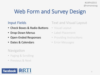 Web  Form  and  Survey  Design
Input	
  Fields	
  
•  Check	
  Boxes	
  &	
  Radio	
  BuUons	
  
•  Drop-­‐Down	
  Menus	
  
•  Open-­‐Ended	
  Responses	
  
•  Dates	
  &	
  Calendars	
  
	
  
NavigaPon	
  
•  Paging	
  &	
  Scrolling	
  
•  Previous	
  &	
  Next	
  
	
  
Text	
  and	
  Visual	
  Layout	
  
•  Visual	
  Layout	
  
•  Label	
  Placement	
  
•  Providing	
  InstrucPons	
  
•  Error	
  Messages	
  
5	
  
	
  	
  #UXPA2015	
  
@romanocog	
  
 