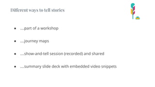 Different ways to tell stories
● ….part of a workshop
● ….journey maps
● ….show-and-tell session (recorded) and shared
● ….summary slide deck with embedded video snippets
 