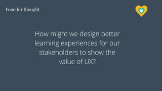 Food for thought
How might we design better
learning experiences for our
stakeholders to show the
value of UX?
 