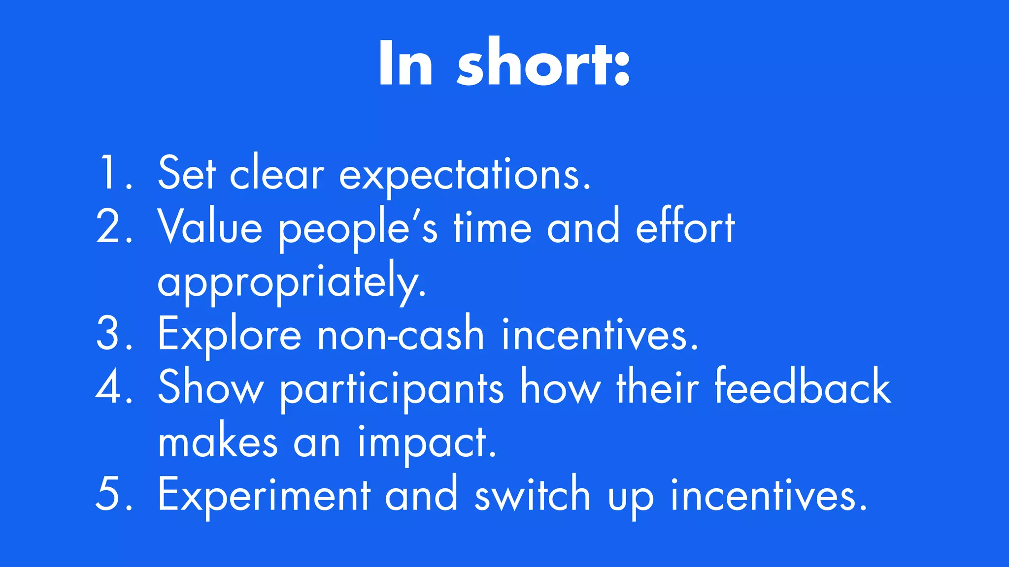 In short:
1. Set clear expectations.


2. Value people’s time and effort
appropriately.


3. Explore non-cash incentives.


4. Show participants how their feedback
makes an impact.


5. Experiment and switch up incentives.
 
