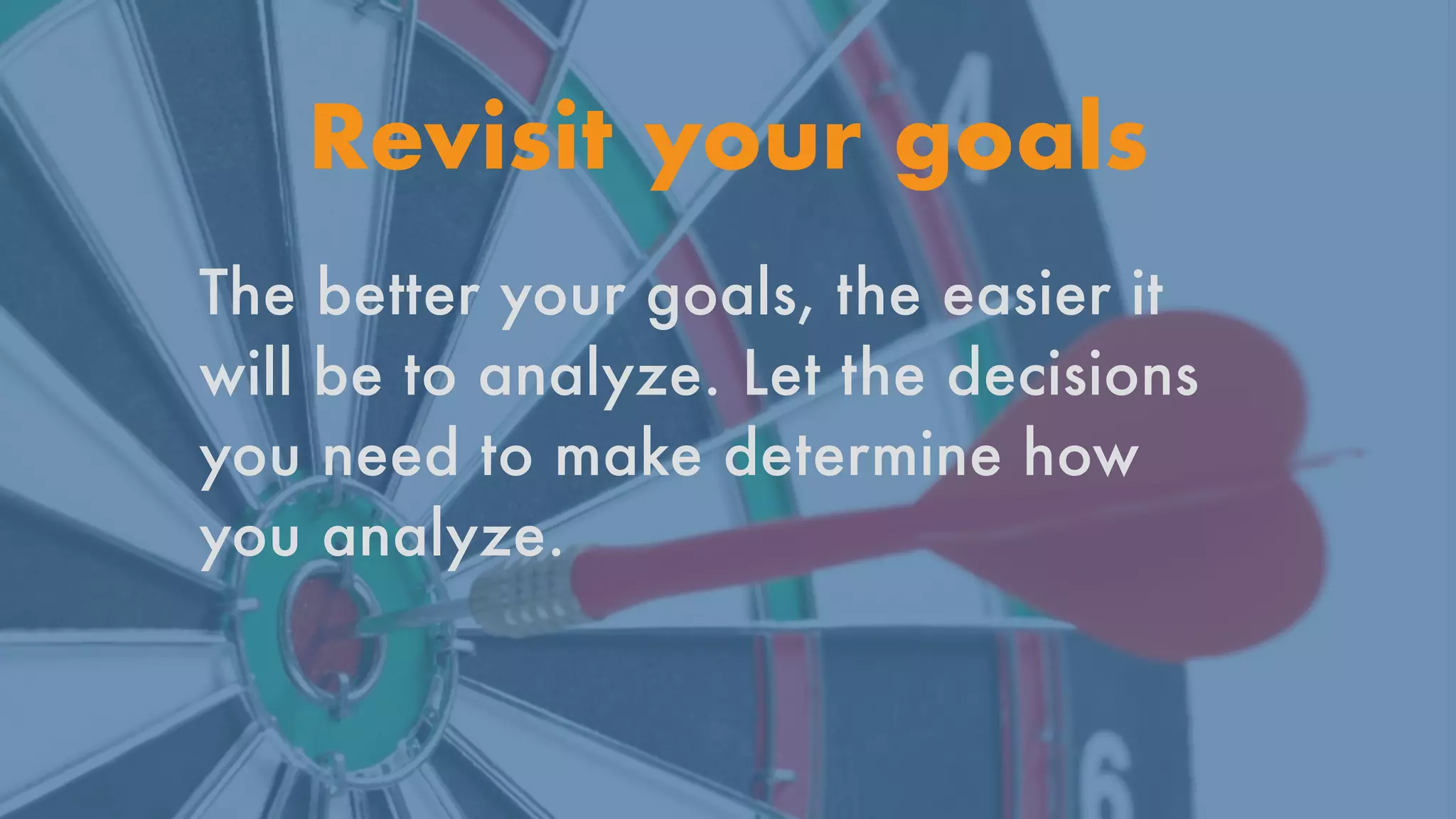 Revisit your goals
The better your goals, the easier it
will be to analyze. Let the decisions
you need to make determine how
you analyze.


 