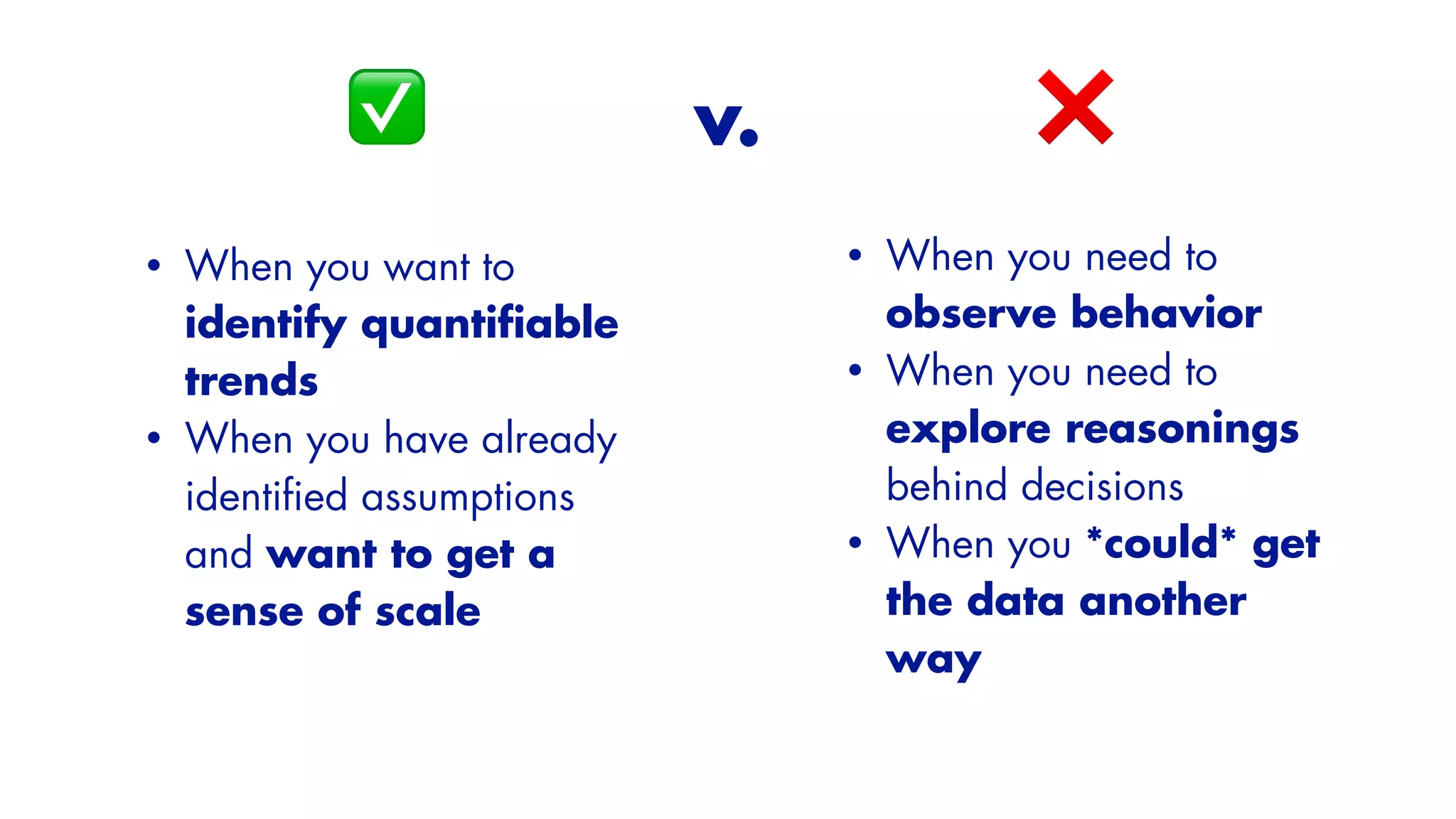 ❌
• When you want to
identify quanti
fi
able
trends


• When you have already
identi
fi
ed assumptions
and want to get a
sense of scale
✅ v.
• When you need to
observe behavior


• When you need to
explore reasonings
behind decisions


• When you *could* get
the data another
way
 