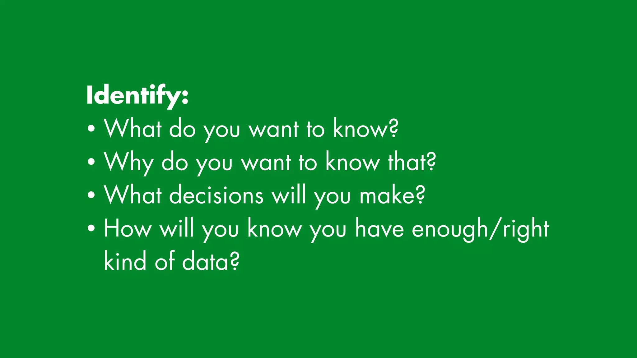 Identify:


• What do you want to know?


• Why do you want to know that?


• What decisions will you make?


• How will you know you have enough/right
kind of data?
 