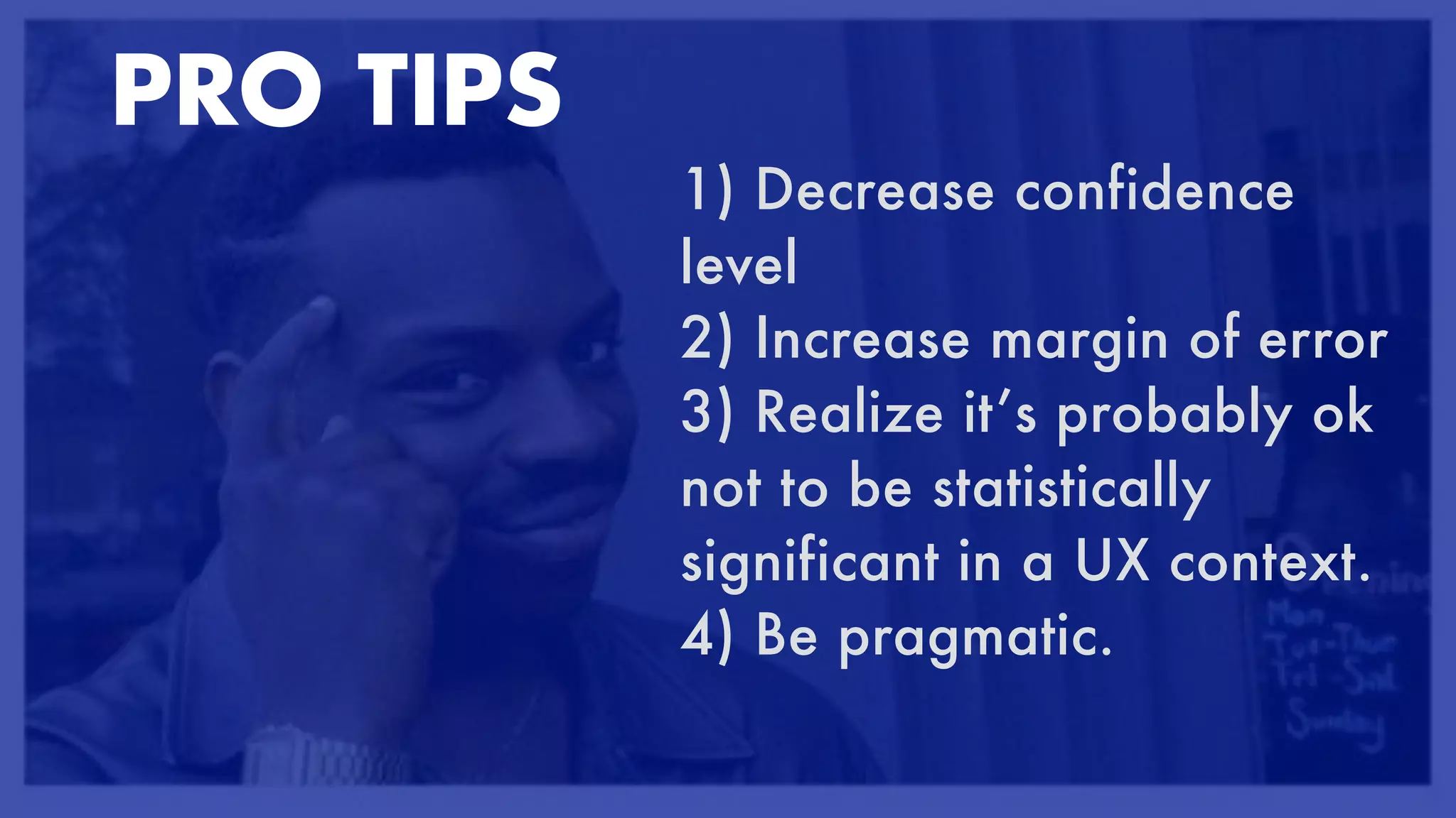 PRO TIPS


1) Decrease confidence
level


2) Increase margin of error


3) Realize it’s probably ok
not to be statistically
significant in a UX context.


4) Be pragmatic.


PRO TIPS
 