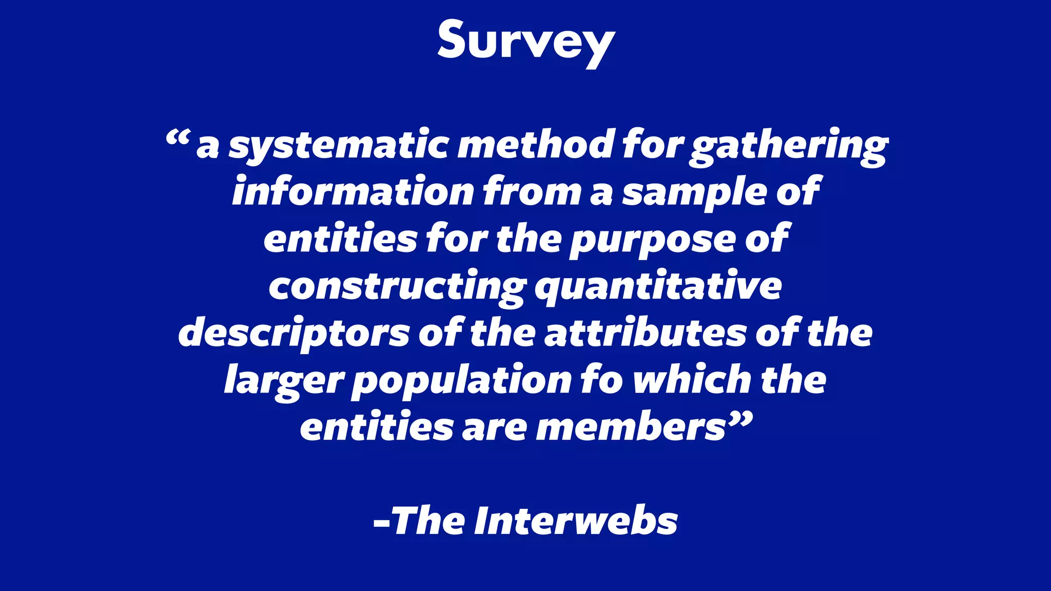 Survey


“ a systematic method for gathering
information from a sample of
entities for the purpose of
constructing quantitative
descriptors of the attributes of the
larger population fo which the
entities are members”


-The Interwebs


 