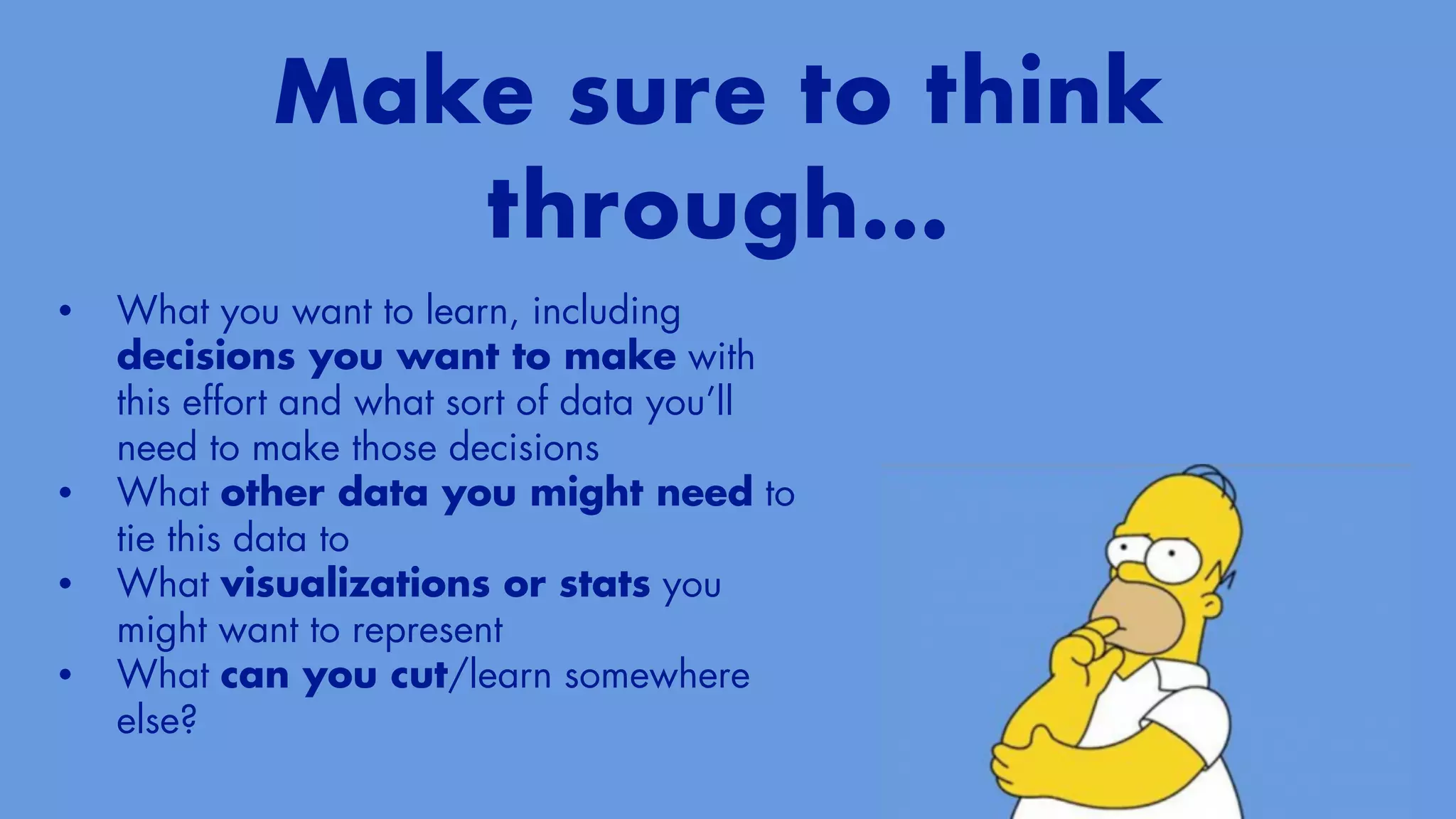 Make sure to think
through…
• What you want to learn, including
decisions you want to make with
this effort and what sort of data you’ll
need to make those decisions


• What other data you might need to
tie this data to


• What visualizations or stats you
might want to represent


• What can you cut/learn somewhere
else?
 