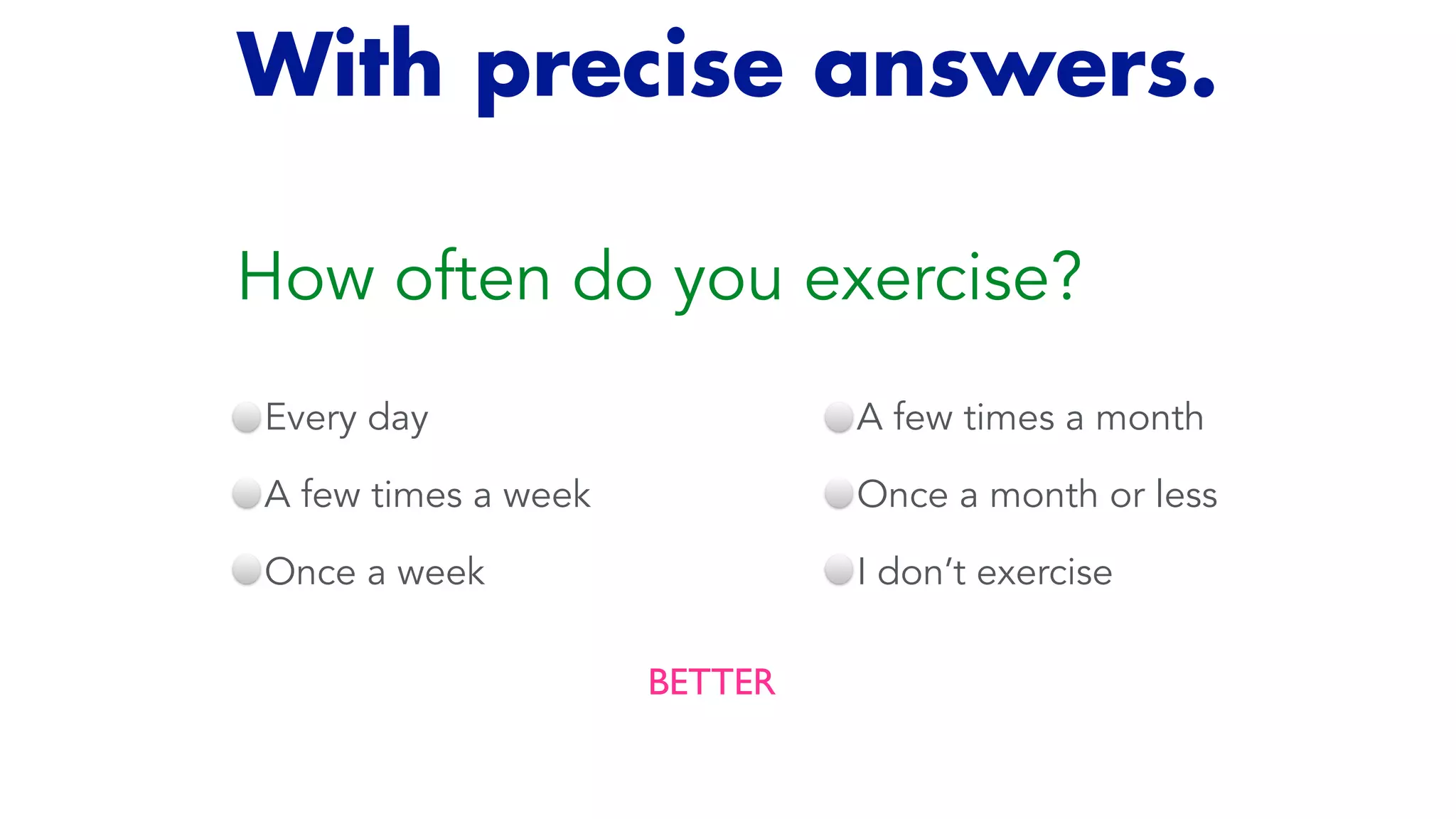 How often do you exercise?
Every day


A few times a week


Once a week
BETTER
A few times a month


Once a month or less


I don’t exercise
With precise answers.
 