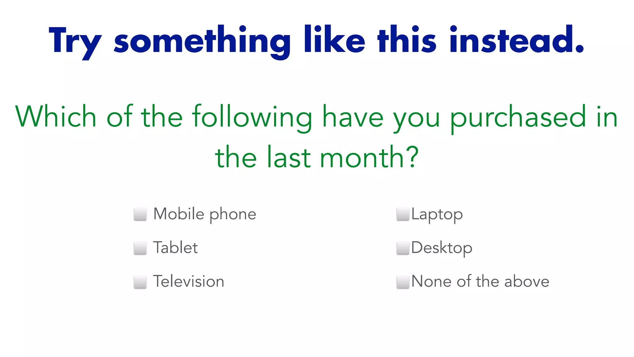 Try something like this instead.
Which of the following have you purchased in
the last month?
Mobile phone


Tablet


Television
Laptop


Desktop


None of the above
 