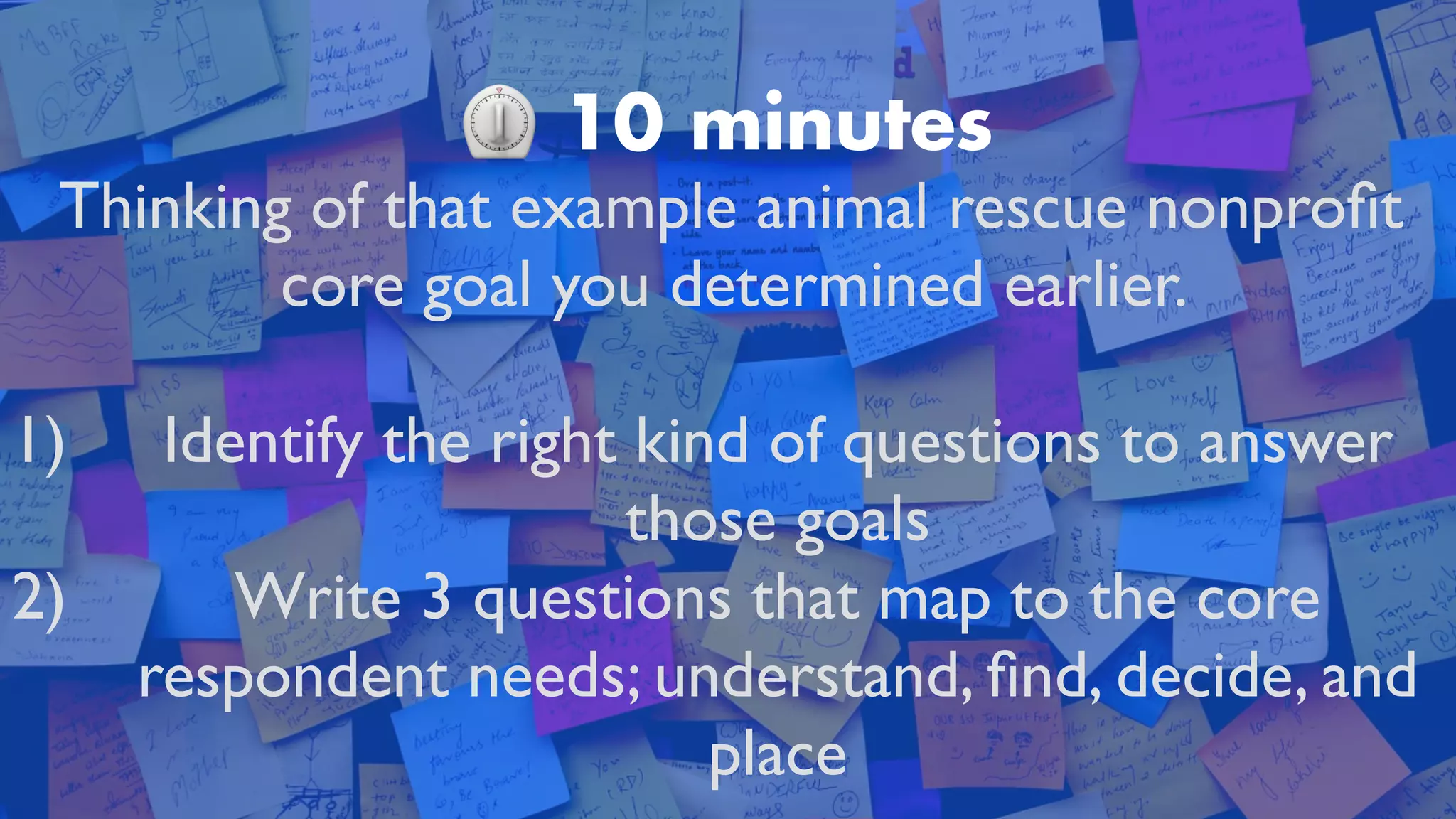 ⏲ 10 minutes
Thinking of that example animal rescue nonpro
fi
t
core goal you determined earlier.
 

1) Identify the right kind of questions to answer
those goal
s

2) Write 3 questions that map to the core
respondent needs; understand,
fi
nd, decide, and
plac
e

 