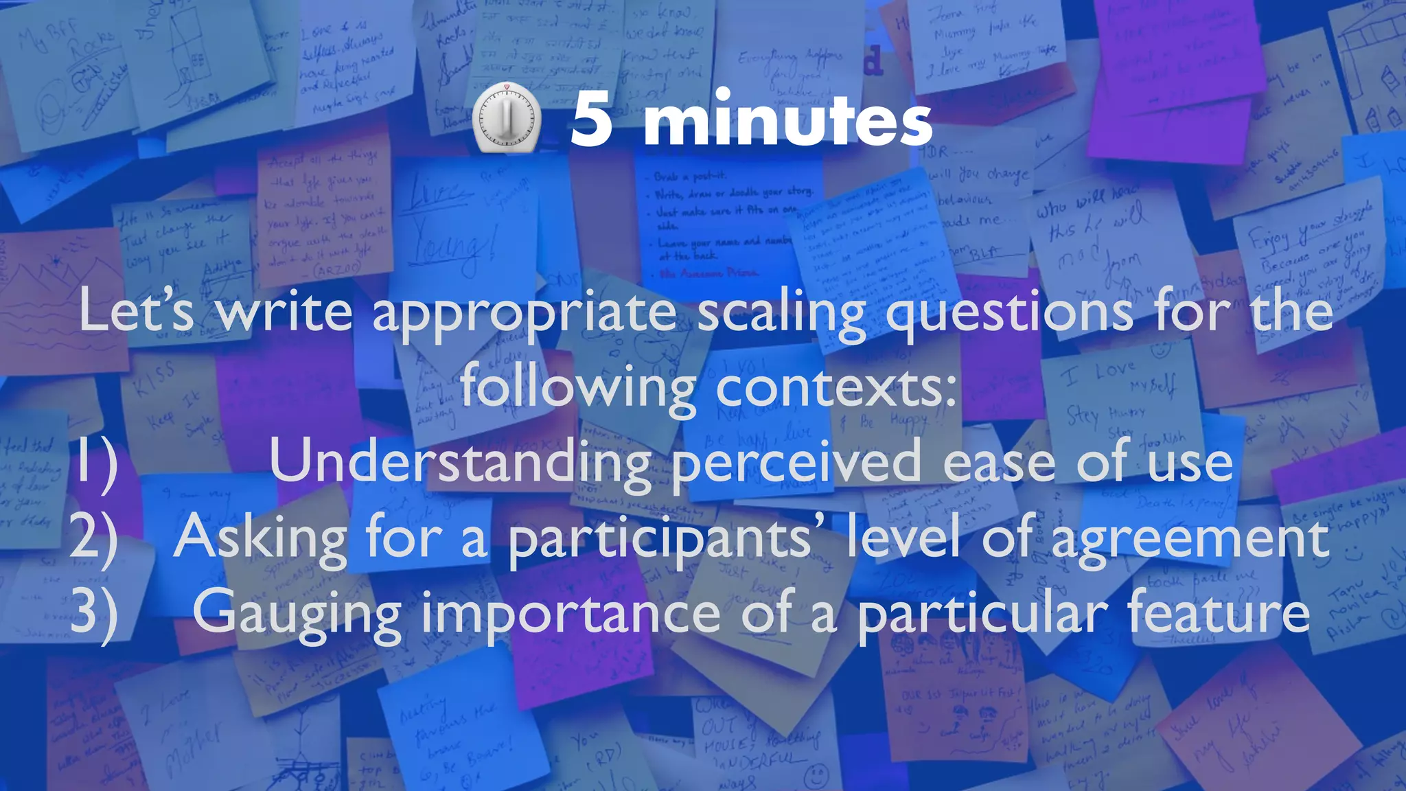 ⏲ 5 minutes
Let’s write appropriate scaling questions for the
following contexts:
 

1) Understanding perceived ease of us
e

2) Asking for a participants’ level of agreemen
t

3) Gauging importance of a particular feature
 