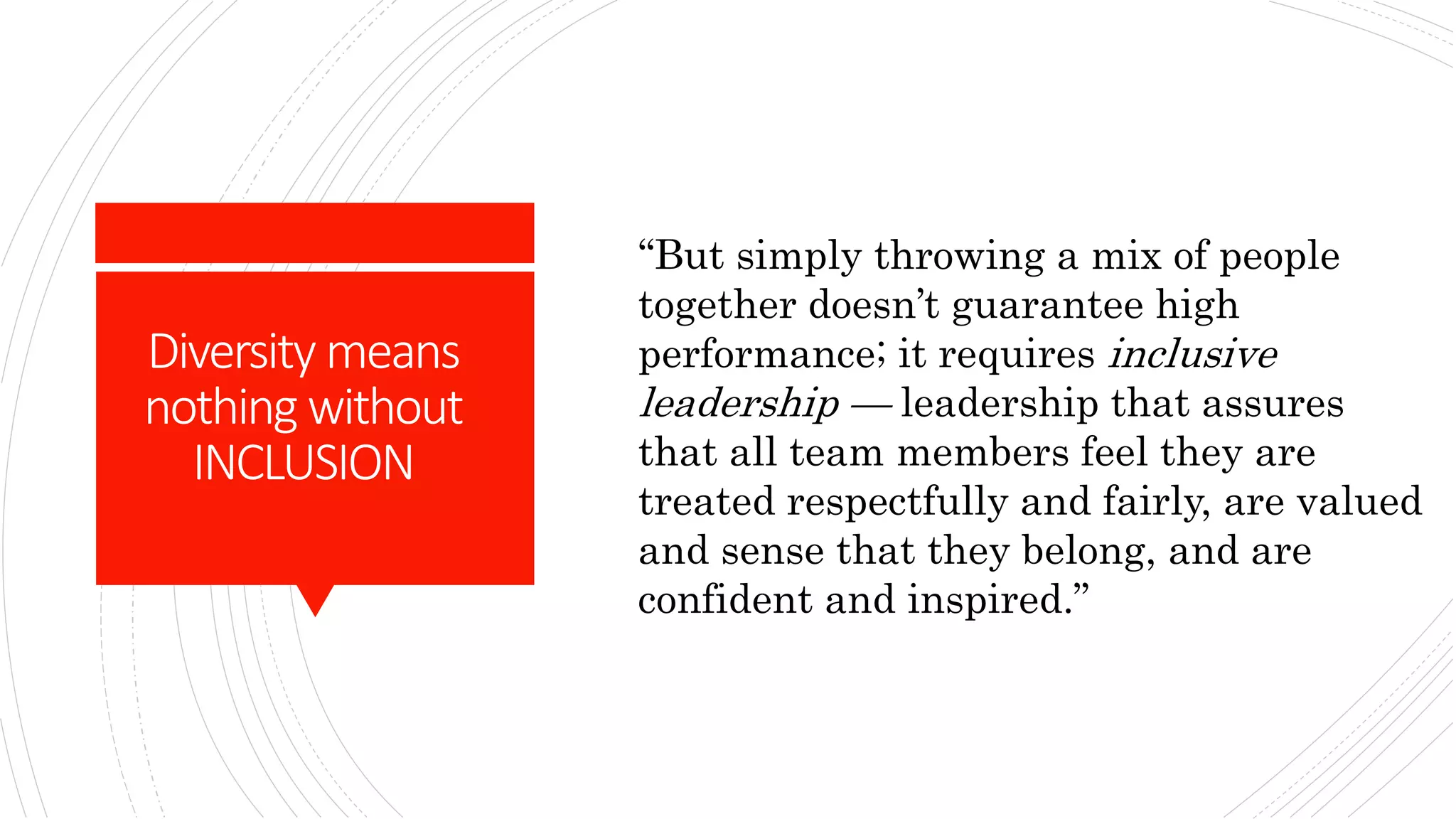 Diversity means
nothing without
INCLUSION
“But simply throwing a mix of people
together doesn’t guarantee high
performance; it requires inclusive
leadership — leadership that assures
that all team members feel they are
treated respectfully and fairly, are valued
and sense that they belong, and are
confident and inspired.”
 