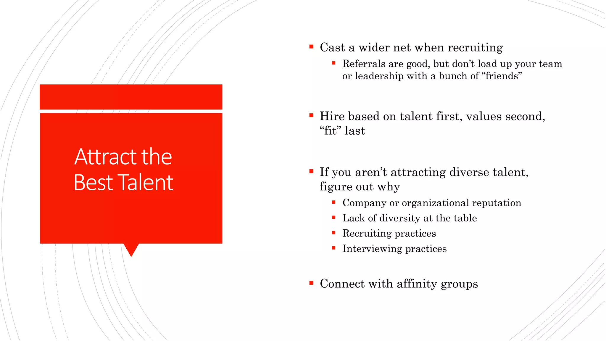 Attractthe
BestTalent
 Cast a wider net when recruiting
 Referrals are good, but don’t load up your team
or leadership with a bunch of “friends”
 Hire based on talent first, values second,
“fit” last
 If you aren’t attracting diverse talent,
figure out why
 Company or organizational reputation
 Lack of diversity at the table
 Recruiting practices
 Interviewing practices
 Connect with affinity groups
 