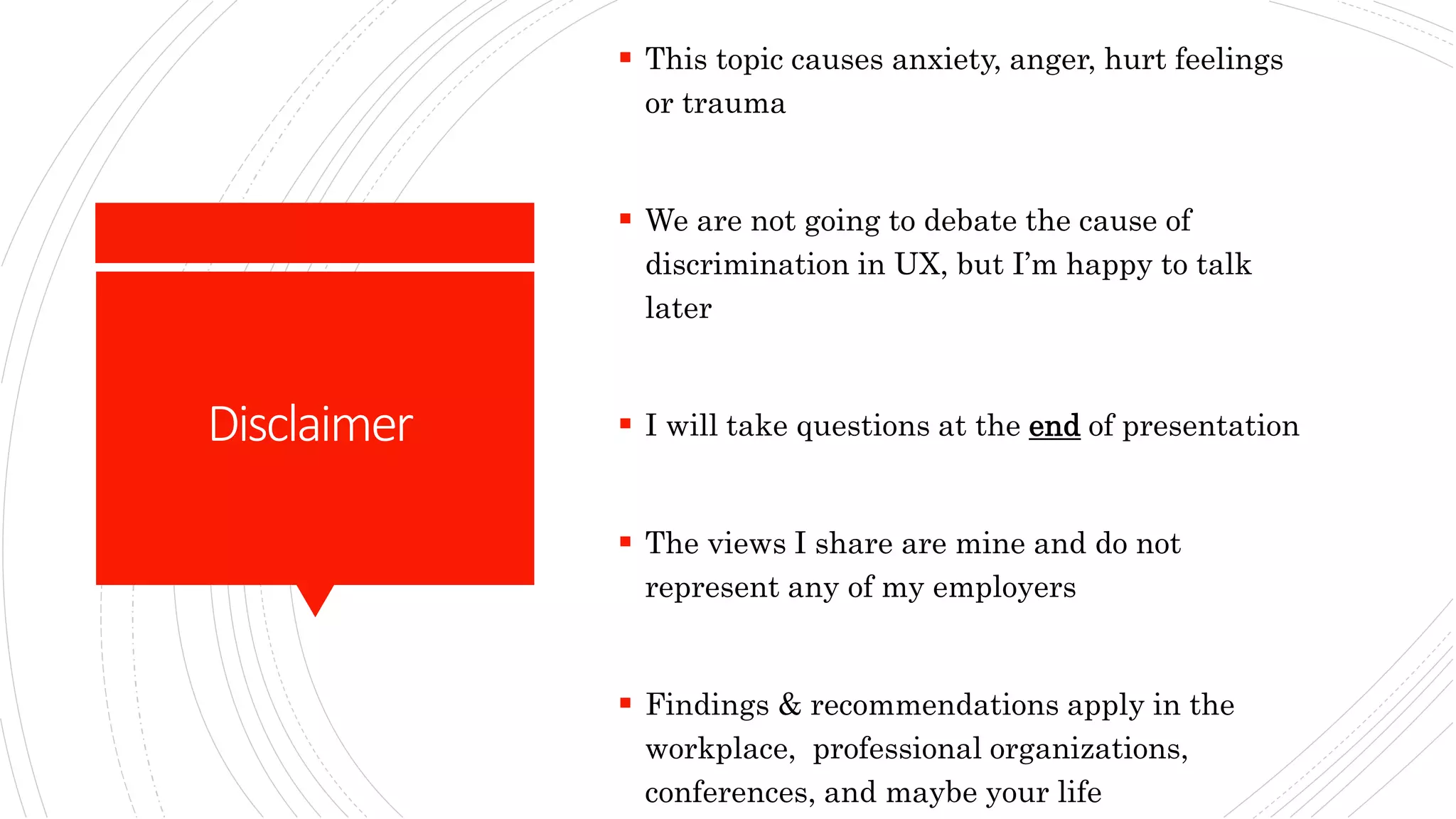 Disclaimer
 This topic causes anxiety, anger, hurt feelings
or trauma
 We are not going to debate the cause of
discrimination in UX, but I’m happy to talk
later
 I will take questions at the end of presentation
 The views I share are mine and do not
represent any of my employers
 Findings & recommendations apply in the
workplace, professional organizations,
conferences, and maybe your life
 