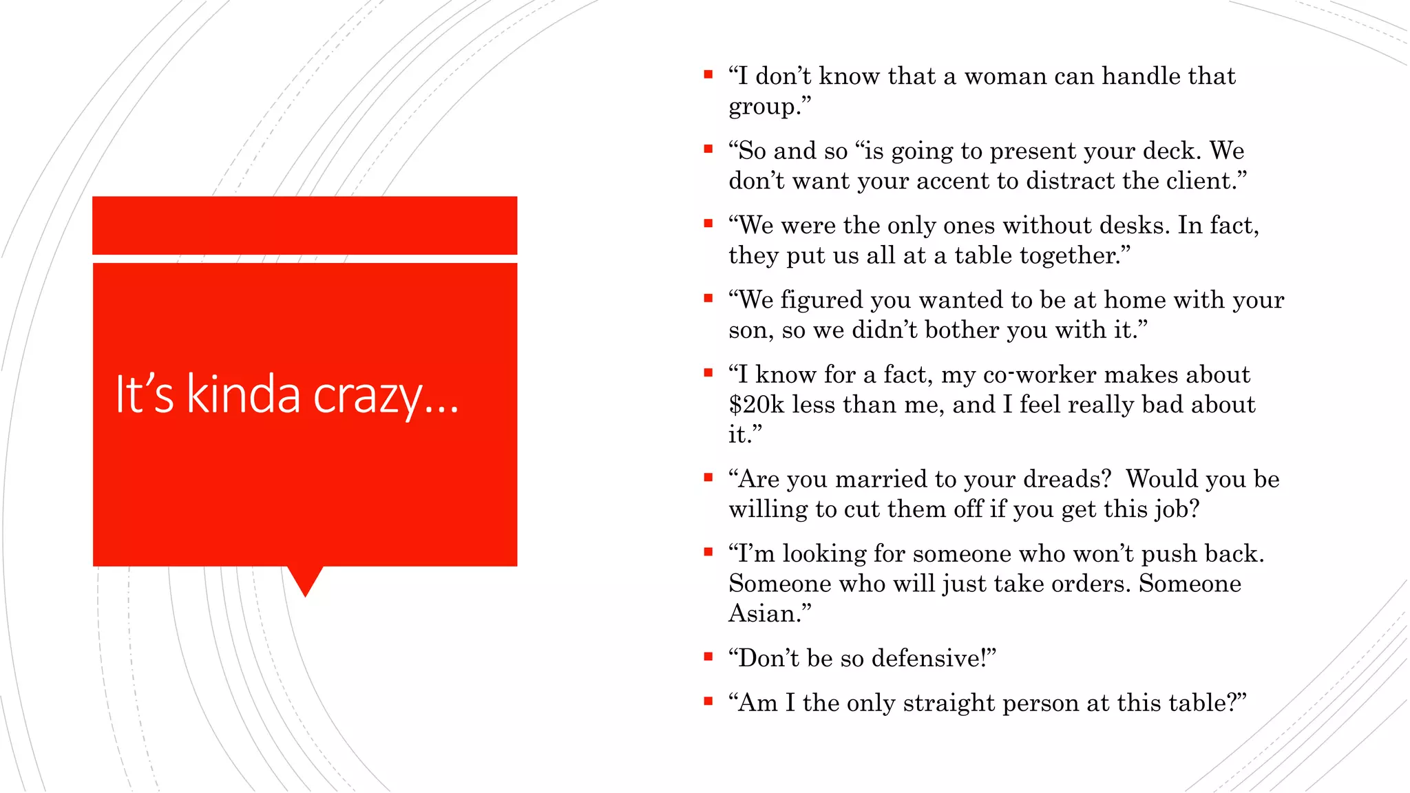 It’skindacrazy…
 “I don’t know that a woman can handle that
group.”
 “So and so “is going to present your deck. We
don’t want your accent to distract the client.”
 “We were the only ones without desks. In fact,
they put us all at a table together.”
 “We figured you wanted to be at home with your
son, so we didn’t bother you with it.”
 “I know for a fact, my co-worker makes about
$20k less than me, and I feel really bad about
it.”
 “Are you married to your dreads? Would you be
willing to cut them off if you get this job?
 “I’m looking for someone who won’t push back.
Someone who will just take orders. Someone
Asian.”
 “Don’t be so defensive!”
 “Am I the only straight person at this table?”
 