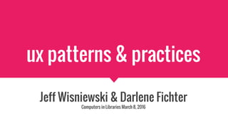 ux patterns & practices
Jeff Wisniewski & Darlene Fichter
Computers in Libraries March 8, 2016
 