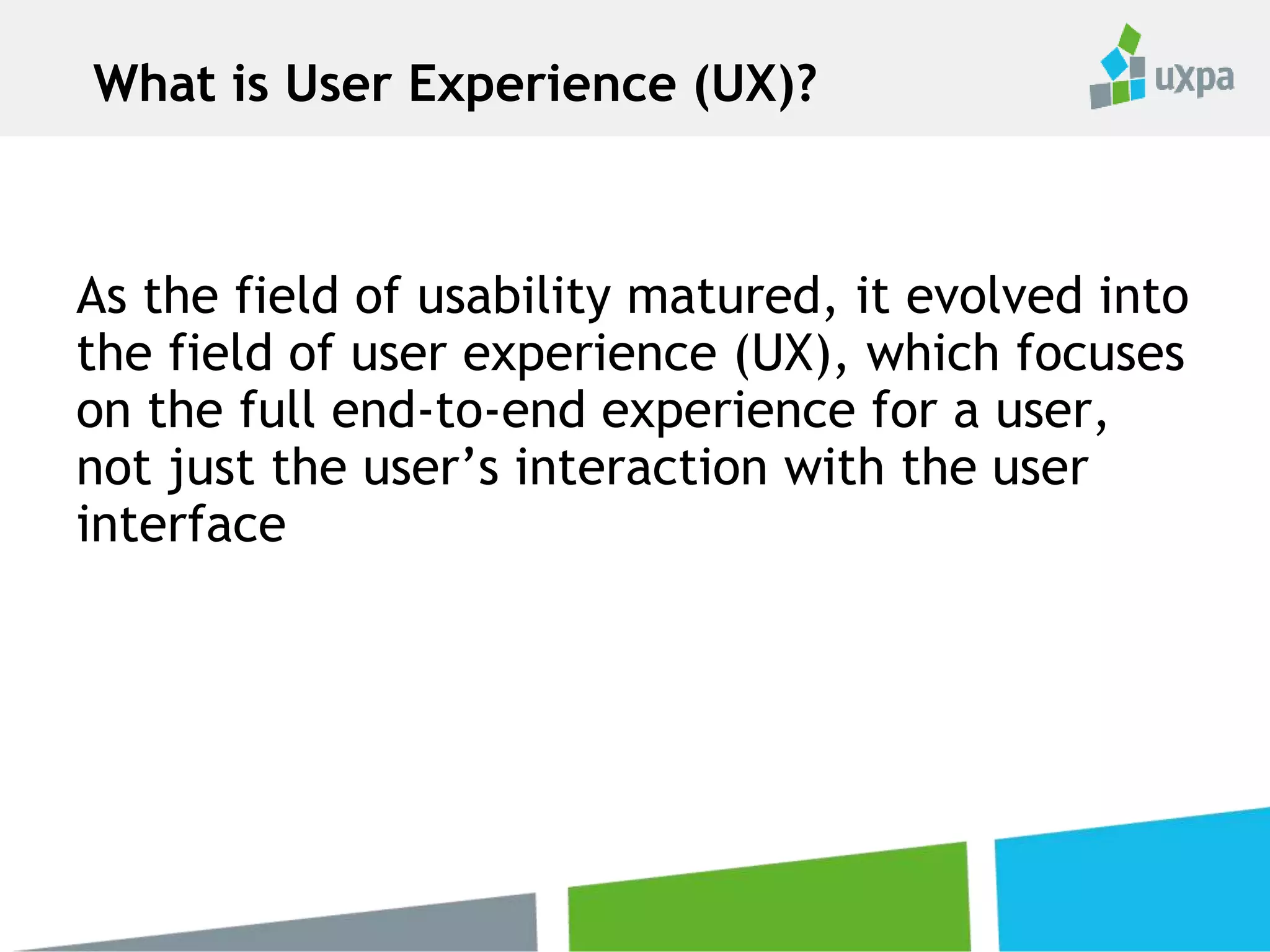 As the field of usability matured, it evolved into
the field of user experience (UX), which focuses
on the full end-to-end experience for a user,
not just the user’s interaction with the user
interface
What is User Experience (UX)?
 