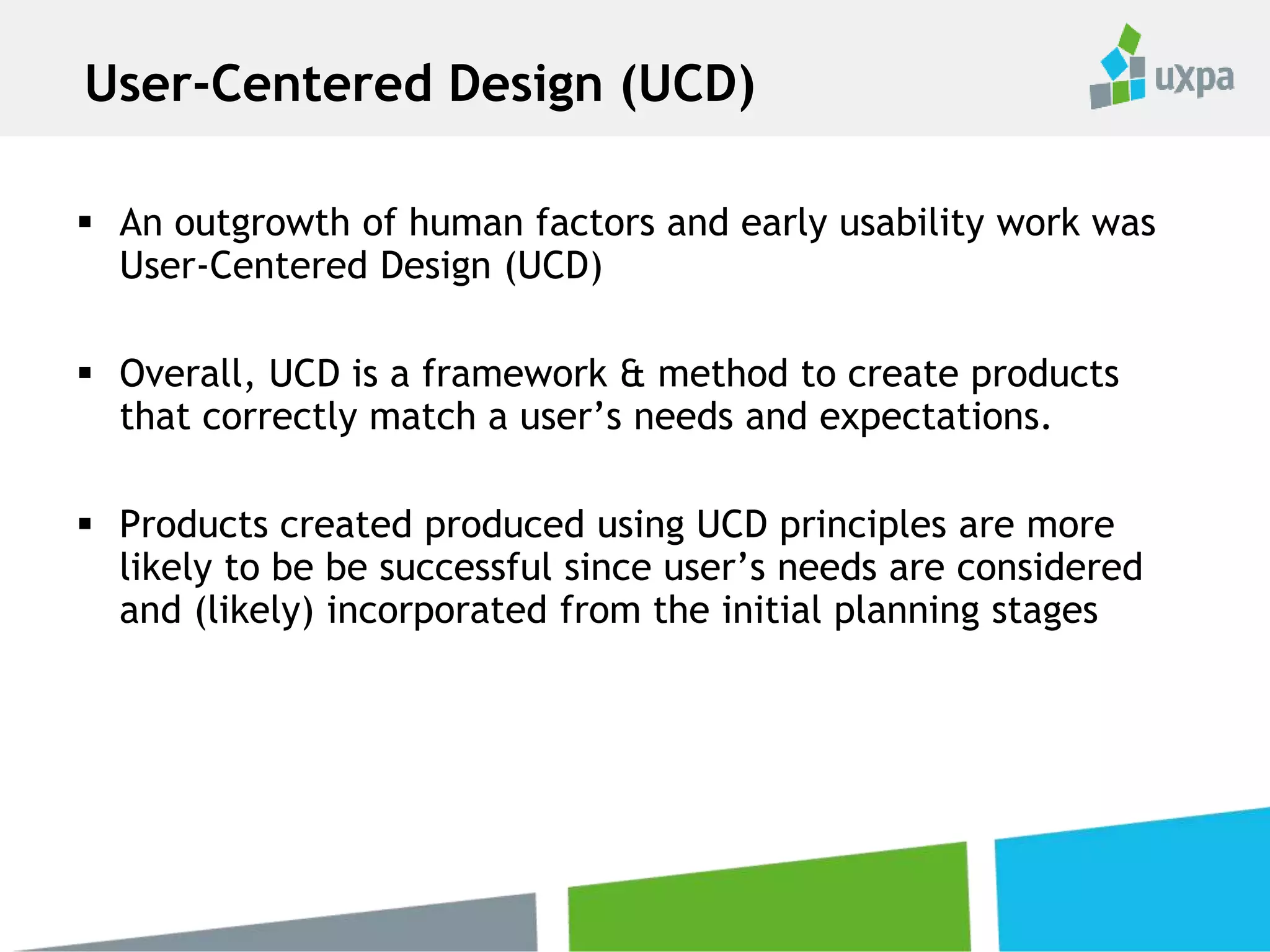  An outgrowth of human factors and early usability work was
User-Centered Design (UCD)
 Overall, UCD is a framework & method to create products
that correctly match a user’s needs and expectations.
 Products created produced using UCD principles are more
likely to be be successful since user’s needs are considered
and (likely) incorporated from the initial planning stages
User-Centered Design (UCD)
 