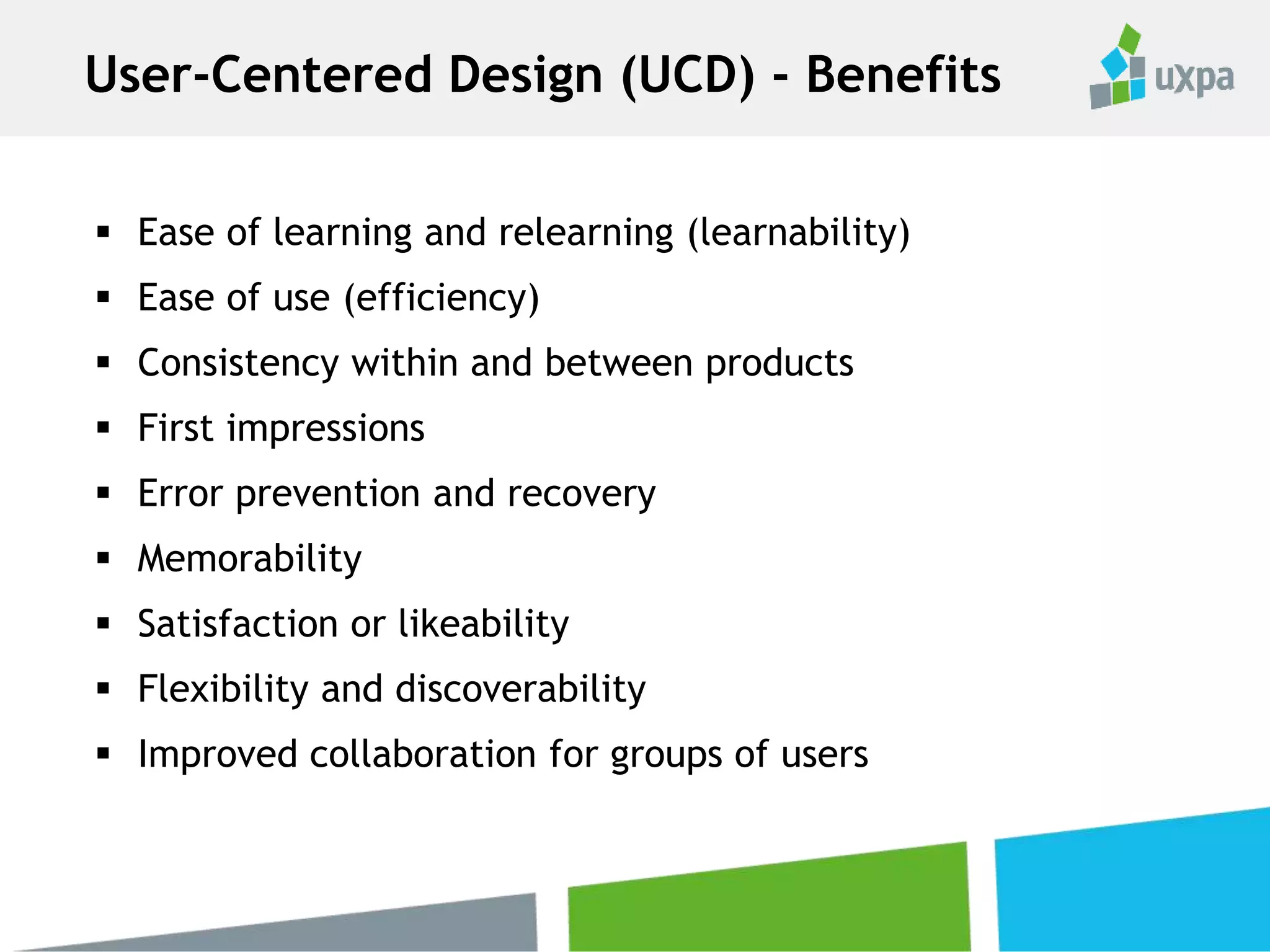  Ease of learning and relearning (learnability)
 Ease of use (efficiency)
 Consistency within and between products
 First impressions
 Error prevention and recovery
 Memorability
 Satisfaction or likeability
 Flexibility and discoverability
 Improved collaboration for groups of users
User-Centered Design (UCD) - Benefits
 
