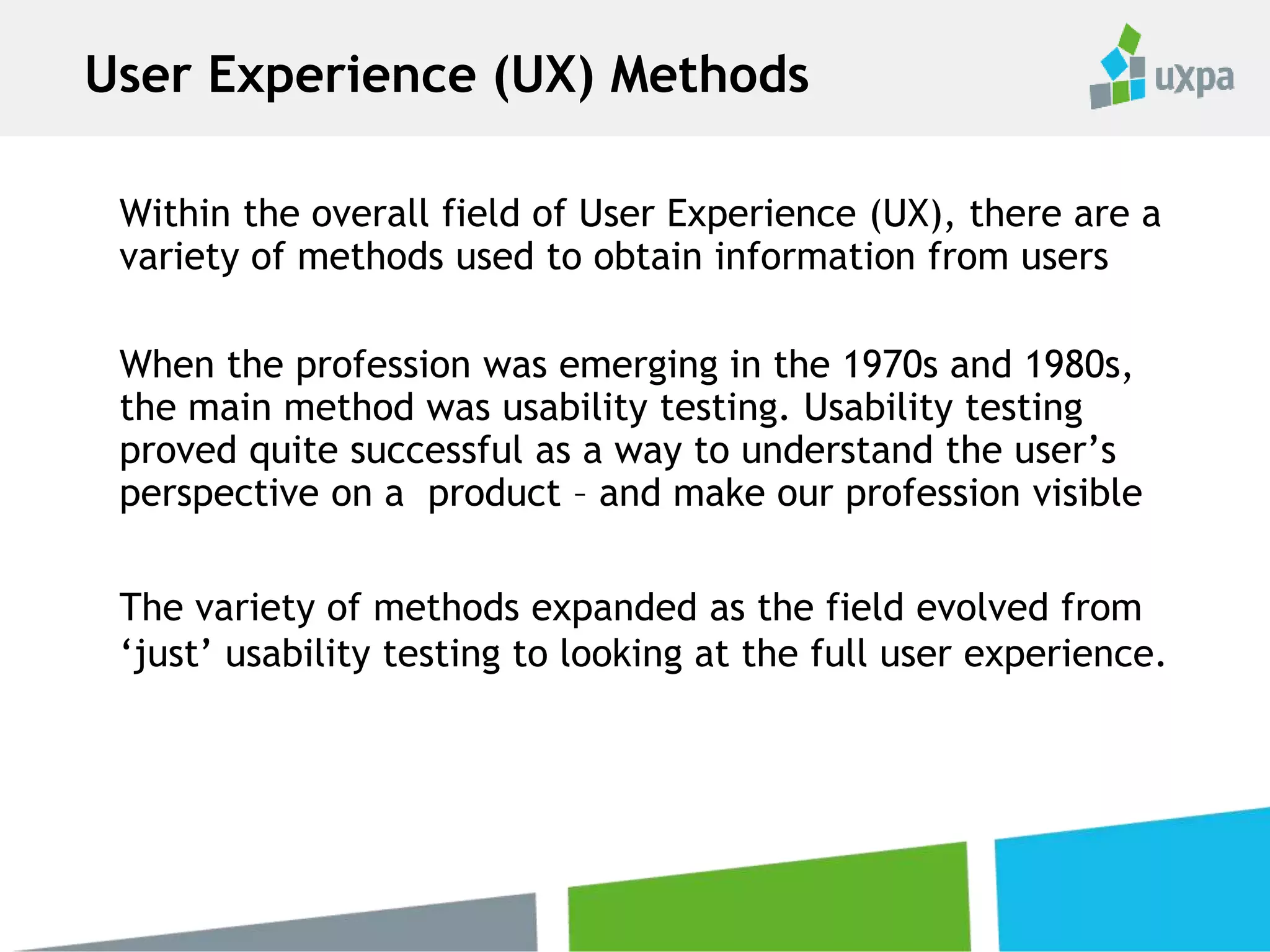Within the overall field of User Experience (UX), there are a
variety of methods used to obtain information from users
When the profession was emerging in the 1970s and 1980s,
the main method was usability testing. Usability testing
proved quite successful as a way to understand the user’s
perspective on a product – and make our profession visible
The variety of methods expanded as the field evolved from
‘just’ usability testing to looking at the full user experience.
User Experience (UX) Methods
 