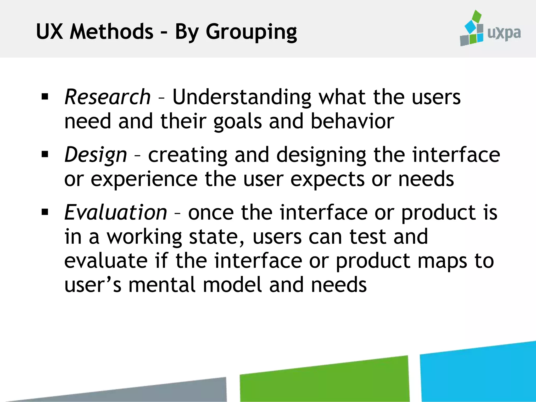  Research – Understanding what the users
need and their goals and behavior
 Design – creating and designing the interface
or experience the user expects or needs
 Evaluation – once the interface or product is
in a working state, users can test and
evaluate if the interface or product maps to
user’s mental model and needs
UX Methods – By Grouping
 
