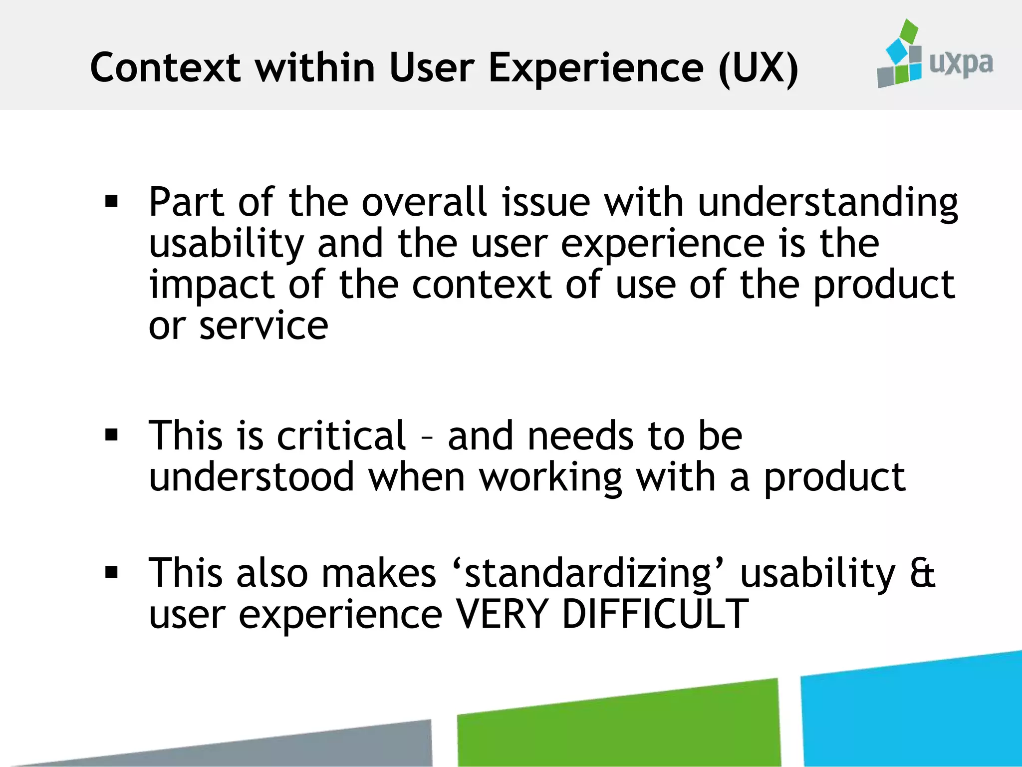  Part of the overall issue with understanding
usability and the user experience is the
impact of the context of use of the product
or service
 This is critical – and needs to be
understood when working with a product
 This also makes ‘standardizing’ usability &
user experience VERY DIFFICULT
Context within User Experience (UX)
 