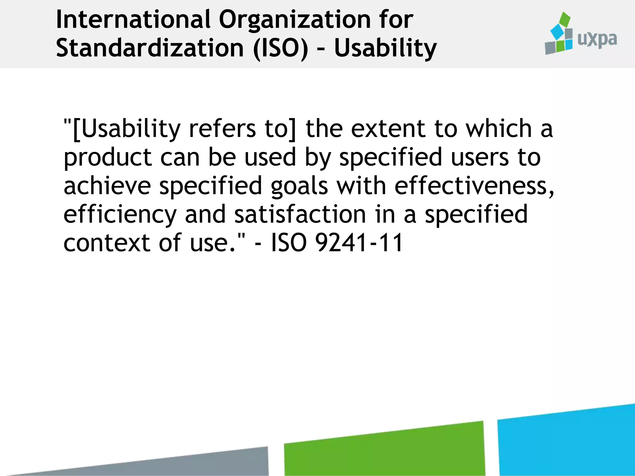 "[Usability refers to] the extent to which a
product can be used by specified users to
achieve specified goals with effectiveness,
efficiency and satisfaction in a specified
context of use." - ISO 9241-11
International Organization for
Standardization (ISO) – Usability
 