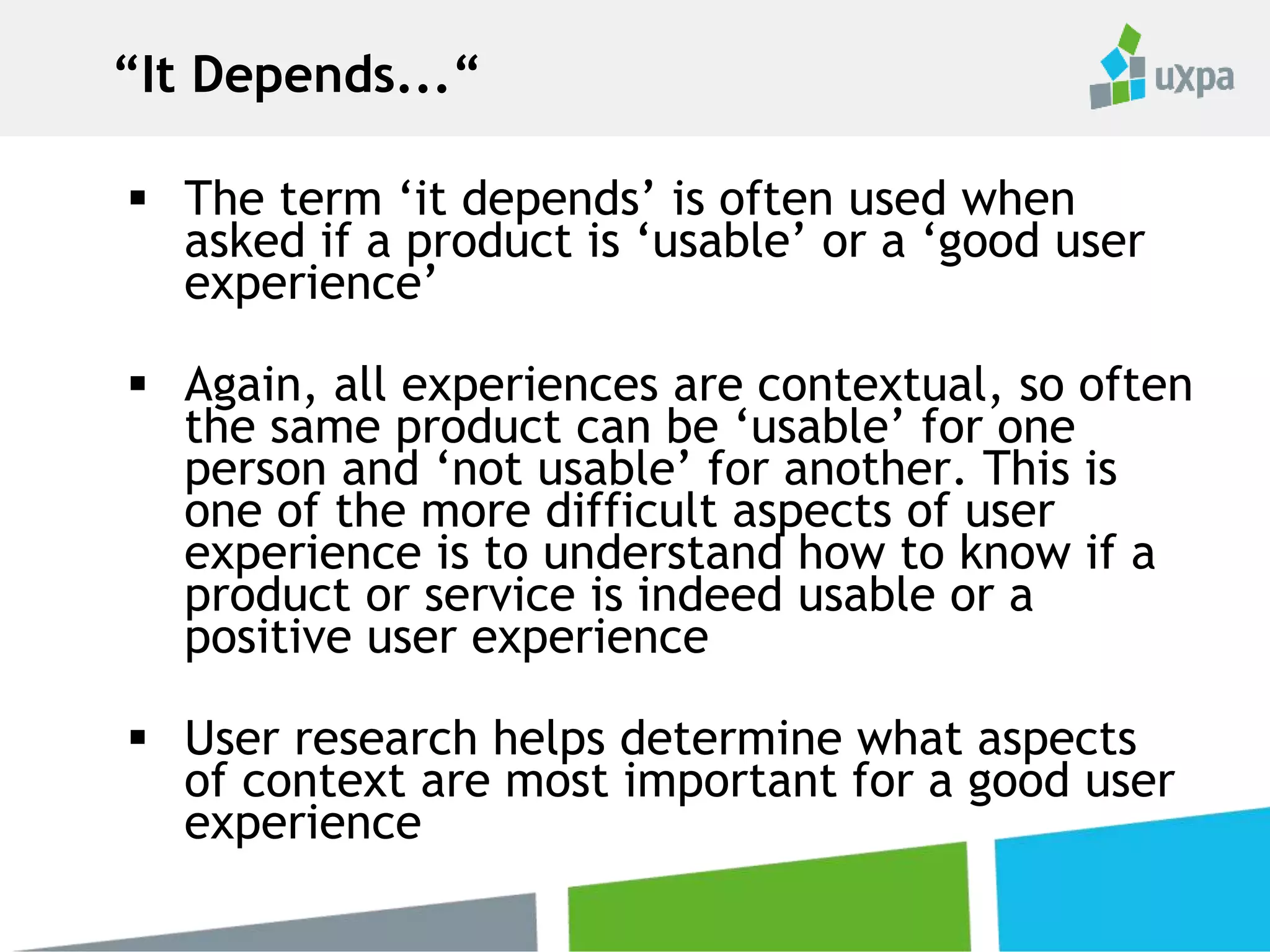  The term ‘it depends’ is often used when
asked if a product is ‘usable’ or a ‘good user
experience’
 Again, all experiences are contextual, so often
the same product can be ‘usable’ for one
person and ‘not usable’ for another. This is
one of the more difficult aspects of user
experience is to understand how to know if a
product or service is indeed usable or a
positive user experience
 User research helps determine what aspects
of context are most important for a good user
experience
“It Depends...“
 