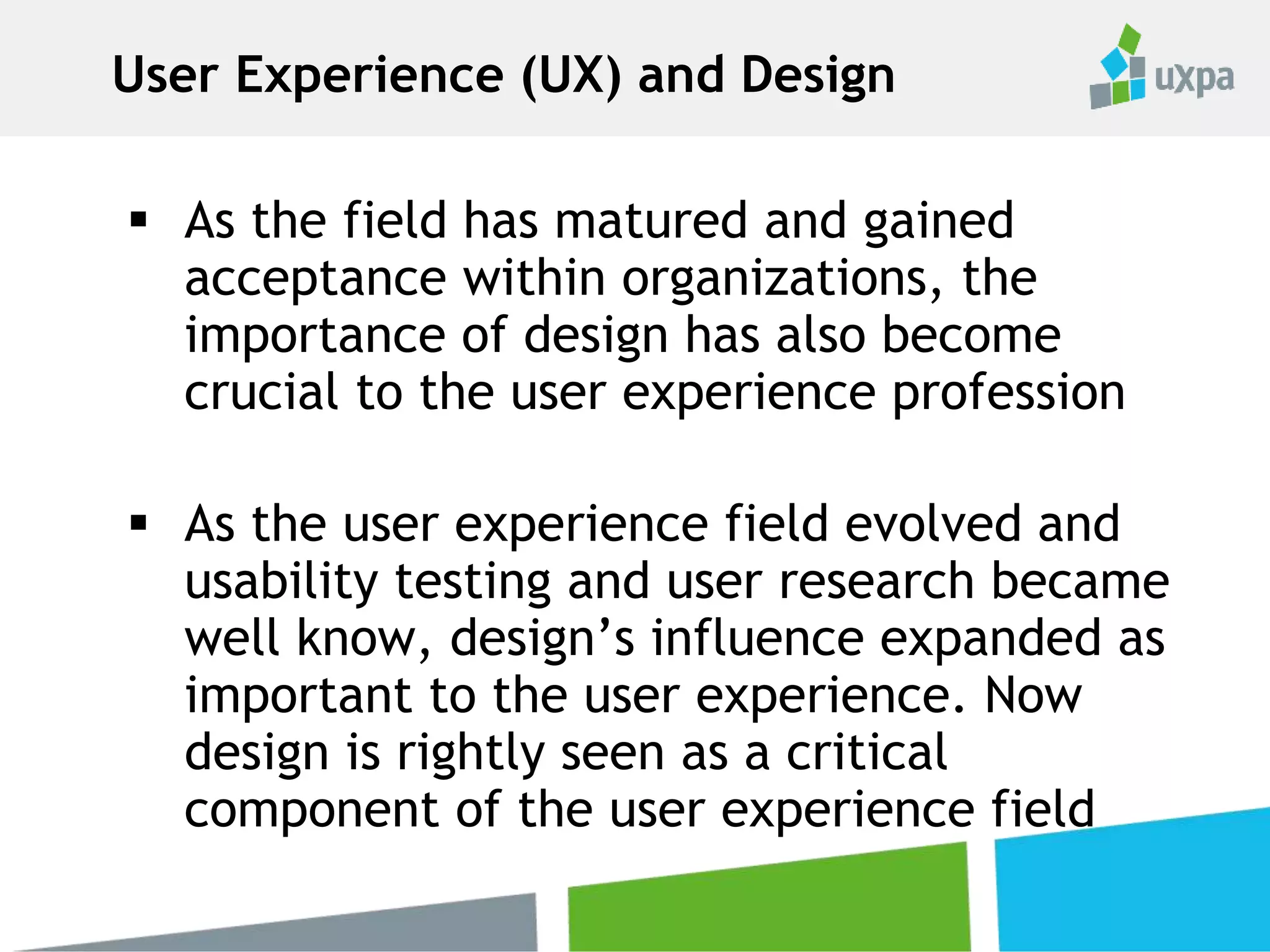  As the field has matured and gained
acceptance within organizations, the
importance of design has also become
crucial to the user experience profession
 As the user experience field evolved and
usability testing and user research became
well know, design’s influence expanded as
important to the user experience. Now
design is rightly seen as a critical
component of the user experience field
User Experience (UX) and Design
 