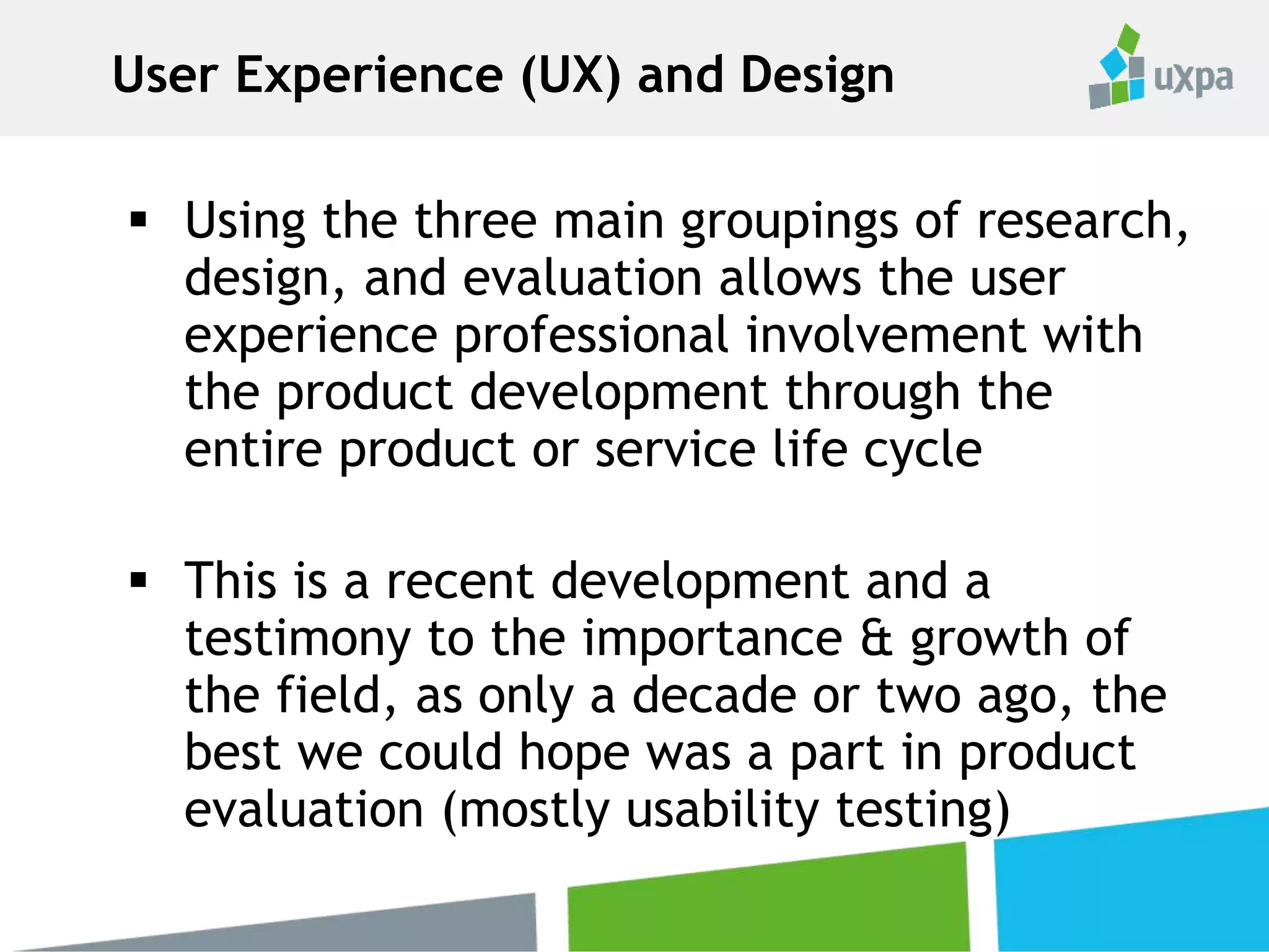  Using the three main groupings of research,
design, and evaluation allows the user
experience professional involvement with
the product development through the
entire product or service life cycle
 This is a recent development and a
testimony to the importance & growth of
the field, as only a decade or two ago, the
best we could hope was a part in product
evaluation (mostly usability testing)
User Experience (UX) and Design
 