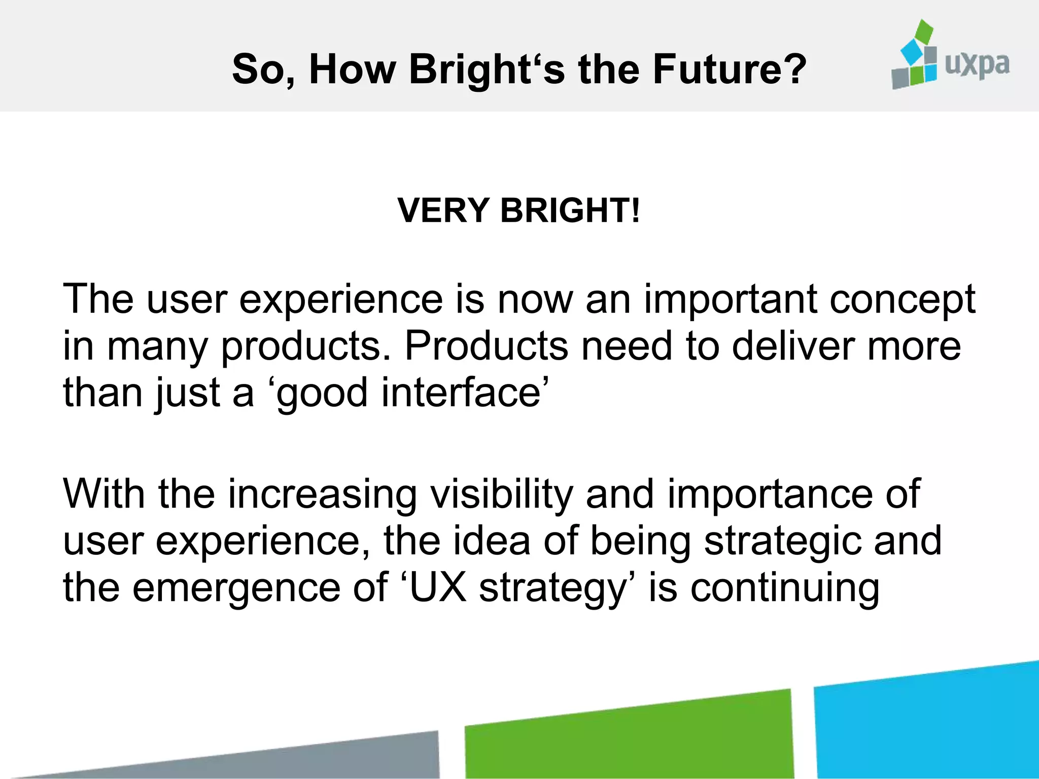 VERY BRIGHT!
The user experience is now an important concept
in many products. Products need to deliver more
than just a ‘good interface’
With the increasing visibility and importance of
user experience, the idea of being strategic and
the emergence of ‘UX strategy’ is continuing
So, How Bright‘s the Future?
 