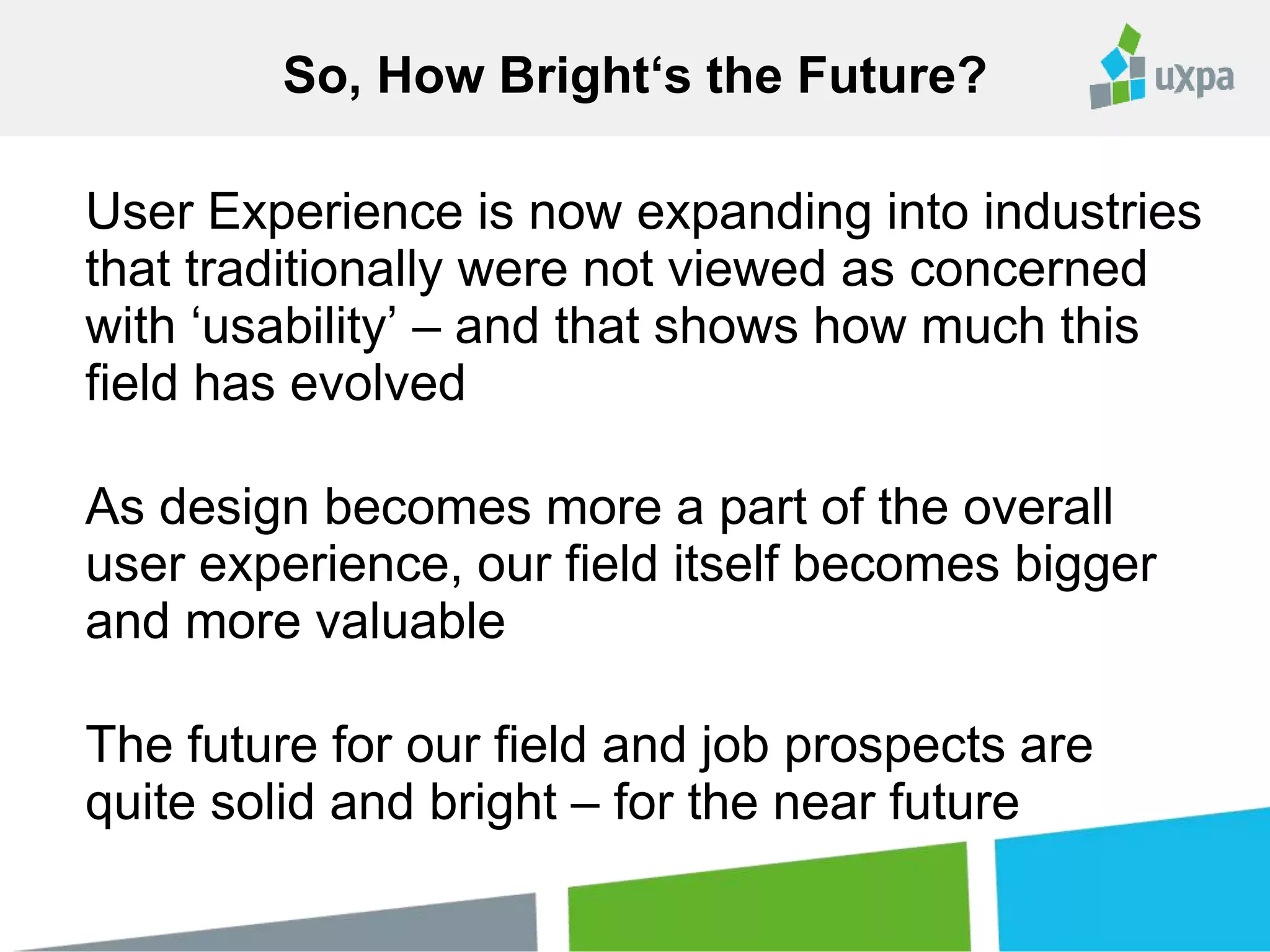 User Experience is now expanding into industries
that traditionally were not viewed as concerned
with ‘usability’ – and that shows how much this
field has evolved
As design becomes more a part of the overall
user experience, our field itself becomes bigger
and more valuable
The future for our field and job prospects are
quite solid and bright – for the near future
So, How Bright‘s the Future?
 
