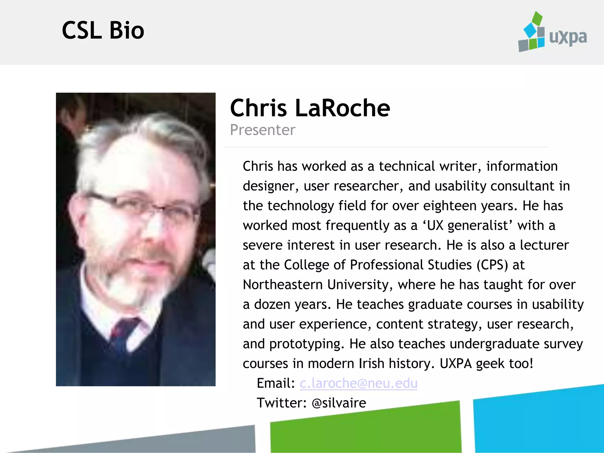 Chris LaRoche
Chris has worked as a technical writer, information
designer, user researcher, and usability consultant in
the technology field for over eighteen years. He has
worked most frequently as a ‘UX generalist’ with a
severe interest in user research. He is also a lecturer
at the College of Professional Studies (CPS) at
Northeastern University, where he has taught for over
a dozen years. He teaches graduate courses in usability
and user experience, content strategy, user research,
and prototyping. He also teaches undergraduate survey
courses in modern Irish history. UXPA geek too!
Email: c.laroche@neu.edu
Twitter: @silvaire
Presenter
CSL Bio
 