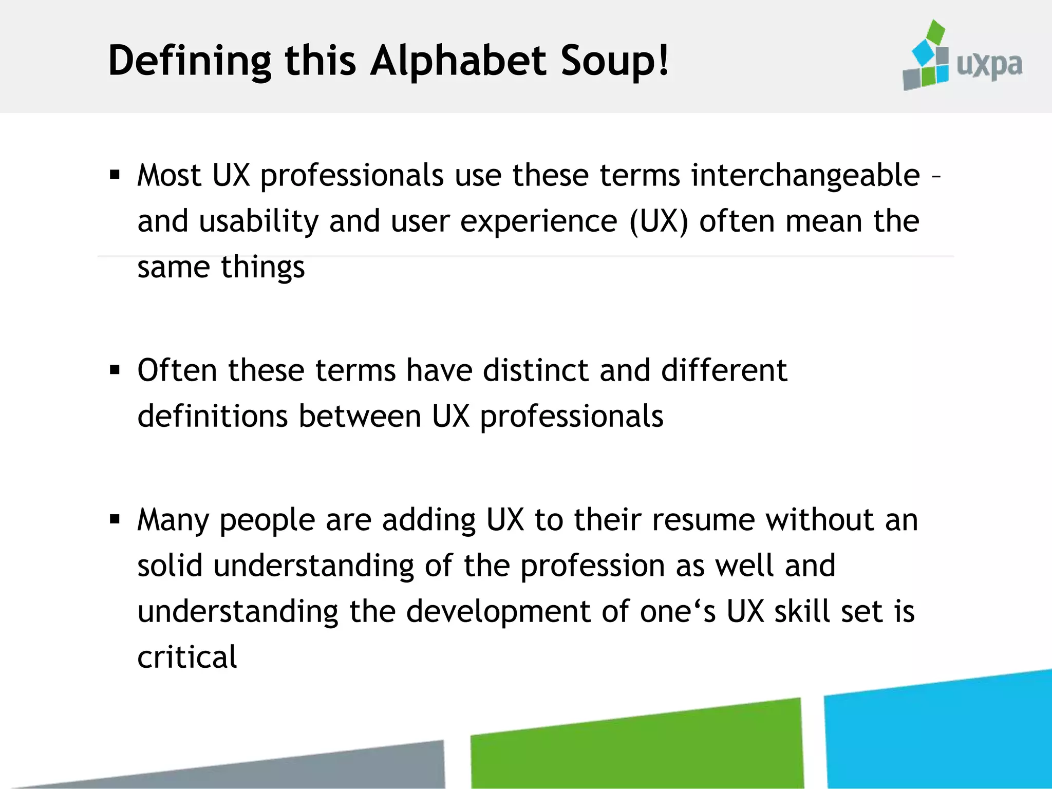 Defining this Alphabet Soup!
 Most UX professionals use these terms interchangeable –
and usability and user experience (UX) often mean the
same things
 Often these terms have distinct and different
definitions between UX professionals
 Many people are adding UX to their resume without an
solid understanding of the profession as well and
understanding the development of one‘s UX skill set is
critical
 