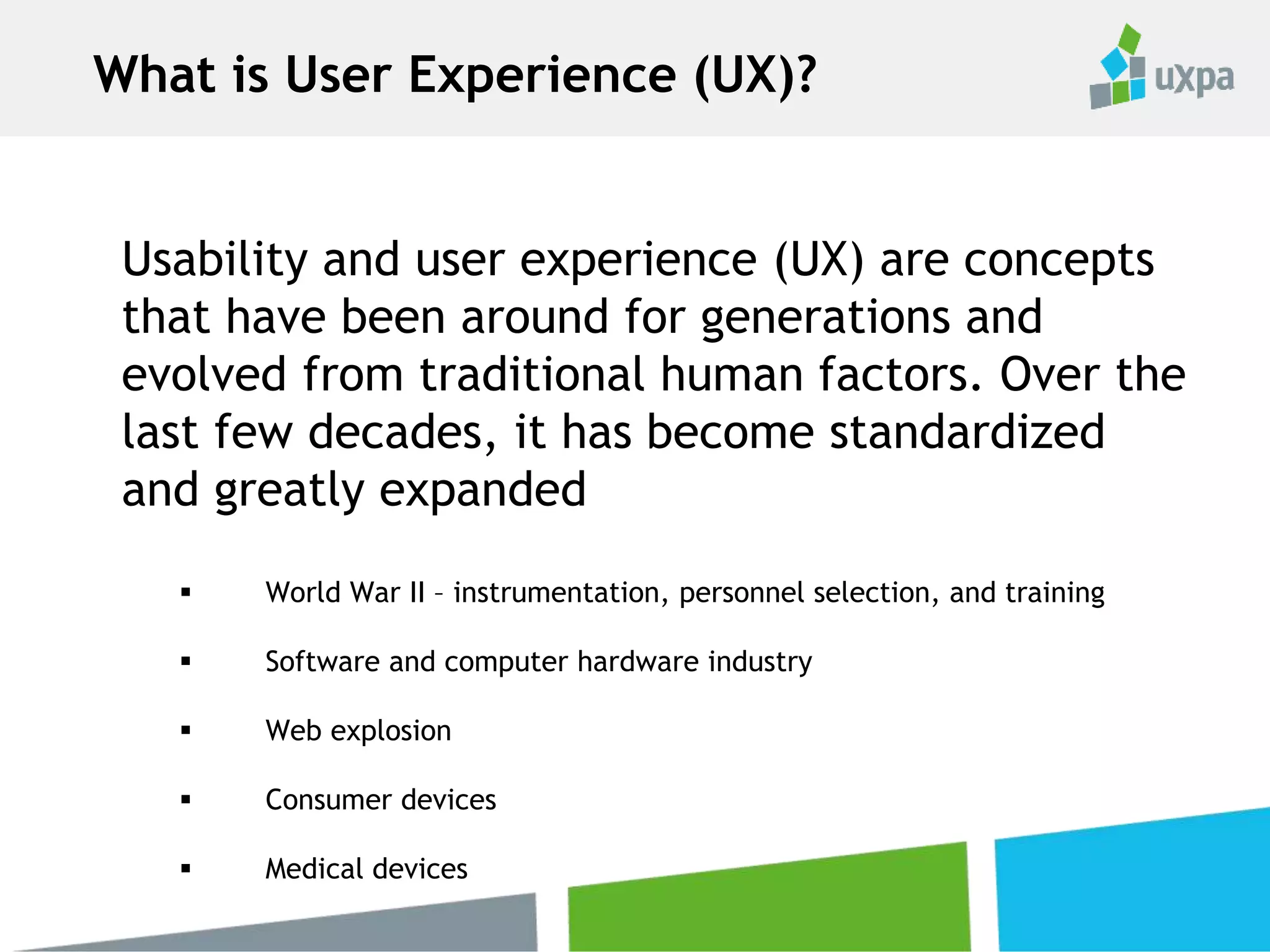 Usability and user experience (UX) are concepts
that have been around for generations and
evolved from traditional human factors. Over the
last few decades, it has become standardized
and greatly expanded
 World War II – instrumentation, personnel selection, and training
 Software and computer hardware industry
 Web explosion
 Consumer devices
 Medical devices
What is User Experience (UX)?
 