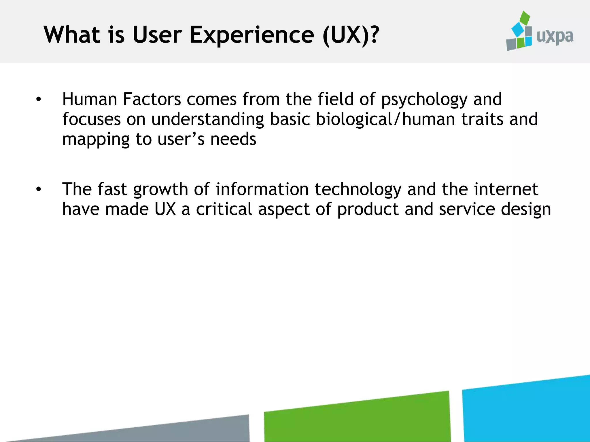 • Human Factors comes from the field of psychology and
focuses on understanding basic biological/human traits and
mapping to user’s needs
• The fast growth of information technology and the internet
have made UX a critical aspect of product and service design
What is User Experience (UX)?
 