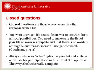 10
Closed questions
• Closed questions are those where users pick the
response from a list
• You want users to pick a specific answer or answers from
a list of possibilities. You need to make sure the list of
possible answers is complete and that there is no overlap
among the answers so users will not get confused.
(Goodman, p. 333)
• Always include an “other” option in your list and include
a text box for participants to write in what that option is.
That way, the list is really complete!
 