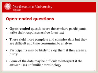 11
Open-ended questions
• Open-ended questions are those where participants
write their responses as free form text
• These yield more complete and complex data but they
are difficult and time consuming to analyze
• Participants may be likely to skip them if they are in a
hurry
• Some of the data may be difficult to interpret if the
answer uses unfamiliar terminology
 