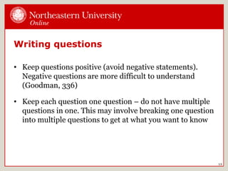 Writing questions
• Keep questions positive (avoid negative statements).
Negative questions are more difficult to understand
(Goodman, 336)
• Keep each question one question – do not have multiple
questions in one. This may involve breaking one question
into multiple questions to get at what you want to know
13
 