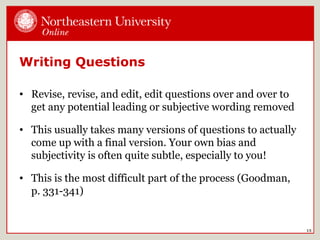 Writing Questions
• Revise, revise, and edit, edit questions over and over to
get any potential leading or subjective wording removed
• This usually takes many versions of questions to actually
come up with a final version. Your own bias and
subjectivity is often quite subtle, especially to you!
• This is the most difficult part of the process (Goodman,
p. 331-341)
15
 