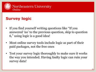 Survey logic
• If you find yourself writing questions like “If you
answered ‘no’ to the previous question, skip to question
6,” using logic is a good idea!
• Most online survey tools include logic as part of their
paid packages, not the free ones
• Test your survey logic thoroughly to make sure it works
the way you intended. Having faulty logic can ruin your
survey data!
18
 