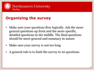 Organizing the survey
• Make sure your questions flow logically. Ask the more
general questions up front and the more specific,
detailed questions in the middle. The final questions
should be more general and summary in nature
• Make sure your survey is not too long
• A general rule is to limit the survey to 20 questions
19
 